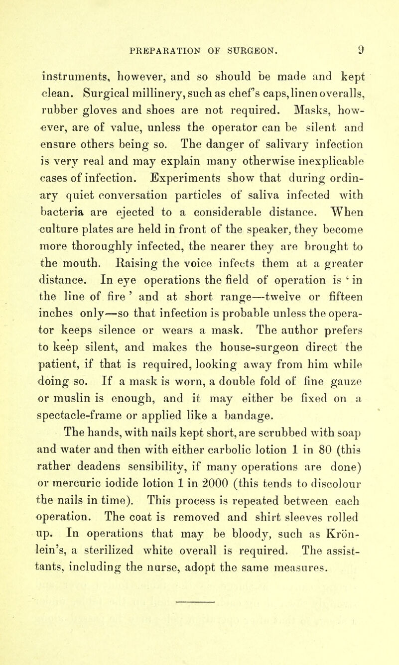 instruments, however, and so should be made and kept clean. Surgical millinery, such as chef's caps, linen overalls, rubber gloves and shoes are not required. Masks, how- ever, are of value, unless the operator can be silent and ensure others being so. The danger of salivary infection is very real and may explain many otherwise inexplicable cases of infection. Experiments show that during ordin- ary quiet conversation particles of saliva infected with bacteria are ejected to a considerable distance. When culture plates are held in front of the speaker, they become more thoroughly infected, the nearer they are brought to the mouth. Raising the voice infects them at a greater distance. In eye operations the field of operation is ' in the line of fire ' and at short range—twelve or fifteen inches only—so that infection is probable unless the opera- tor keeps silence or wears a mask. The author prefers to keep silent, and makes the house-surgeon direct the patient, if that is required, looking away from him while doing so. If a mask is worn, a double fold of fine gauze or muslin is enough, and it may either be fixed on a spectacle-frame or applied like a bandage. The hands, with nails kept short, are scrubbed w ith soap and water and then with either carbolic lotion 1 in 80 (this rather deadens sensibility, if many operations are done) or mercuric iodide lotion 1 in 2000 (this tends to discolour the nails in time). This process is repeated between each operation. The coat is removed and shirt sleeves rolled up. In operations that may be bloody, such as Kron- lein's, a sterilized white overall is required. The assist- tants, including the nurse, adopt the same measures.