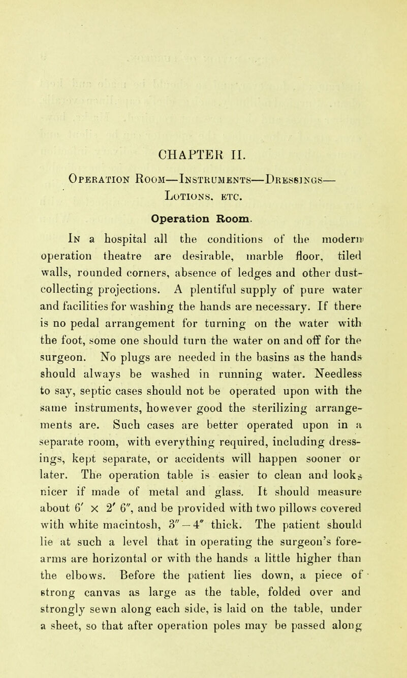 CHAPTER II. Operation Room—Instruments—Dressings— Lotions, etc. Operation Room. In a hospital all the conditions of the modern' operation theatre are desirable, marble floor, tiled walls, rounded corners, absence of ledges and other dust- collecting projections. A plentiful supply of pure water and facilities for washing the hands are necessary. If there is no pedal arrangement for turning on the water with the foot, some one should turn the water on and ofp for the surgeon. No plugs are needed in the basins as the hands should always be washed in running water. Needless to say, septic cases should not be operated upon with the same instruments, however good the sterilizing arrange- ments are. Such cases are better operated upon in a separate room, with everything required, including dress- ings, kept separate, or accidents will happen sooner or later. The operation table is easier to clean and looks nicer if made of metal and glass. It should measure about 6' X 2' 6, and be provided with two pillows covered with white macintosh, 3 — 4 thick. The patient should lie at such a level that in operating the surgeon's fore- arms are horizontal or with the hands a little higher than the elbows. Before the patient lies down, a piece of strong canvas as large as the table, folded over and strongly sewn along each side, is laid on the table, under a sheet, so that after operation poles may be passed along