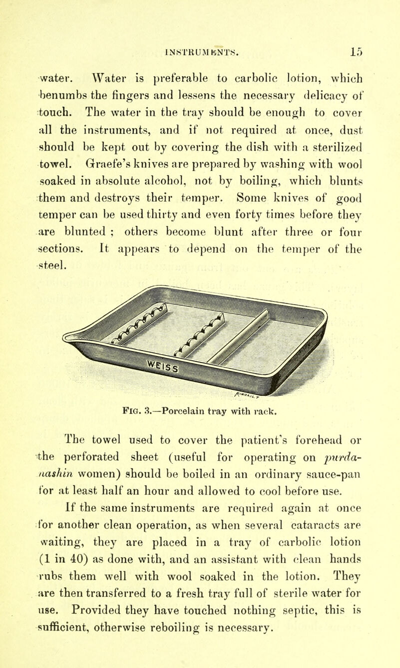 water. Water is preferable to carbolic lotion, which benumbs the fingers and lessens the necessary delicacy of touch. The water in the tray should be enough to cover all the instruments, and if not required at once, dust should be kept out by covering the dish with a sterilized towel. Graefe's knives are prepared by washing with wool soaked in absolute alcohol, not by boiling, which blunts them and destroys their temper. Some knives of good temper can be used thirty and even forty times before they are blunted ; others become blunt after three or four sections. It appears to depend on the temper of the steel. Fig. 3.—Porcelain tray with rack. The towel used to cover the patient's forehead or the perforated sheet (useful for operating on piirda- nashin women) should be boiled in an ordinary sauce-pan for at least half an hour and allowed to cool before use. If the same instruments are required again at once for another clean operation, as when several cataracts are waiting, they are placed in a tray of carbolic lotion (1 in 40) as done with, and an assistant with clean hands rubs them well with wool soaked in the lotion. They are then transferred to a fresh tray full of sterile water for use. Provided they have touched nothing septic, this is sufficient, otherwise reboiling is necessary.