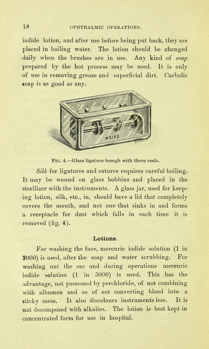 iodide lotion, and after use before being put back, they are placed in boiling water. The lotion should be changed daily when the brushes are in use. Any kind of soap prepared by the hot process may be used. It is only of use in removing grease and superficial dirt. Carbolic soap is as good as any. Fig. 4.—Glass ligature trough with three reels. Silk for ligatures and sutures requires careful boiling. It may be wound on glass bobbins and placed in the sterilizer with the instruments. A glass jar, used for keep- ing lotion, silk, etc., in, should have a lid that completely covers the mouth, and not one that sinks in and forms a receptacle for dust which falls in each time it. is removed (fig. 4). Lotions. For washing the face, mercuric iodide solution (1 in 2000) is used, after the soap and water scrubbing. For washing out the sac and during operations mercuric iodide solution (1 in 5000) is used. This has the advantage, not possessed by perchloride, of not combining with albumen and so of not converting blood into a sticky mess. It also discolours instruments less. It is not decomposed with alkalies. The lotion is best kept in concentrated form for use in hospital.