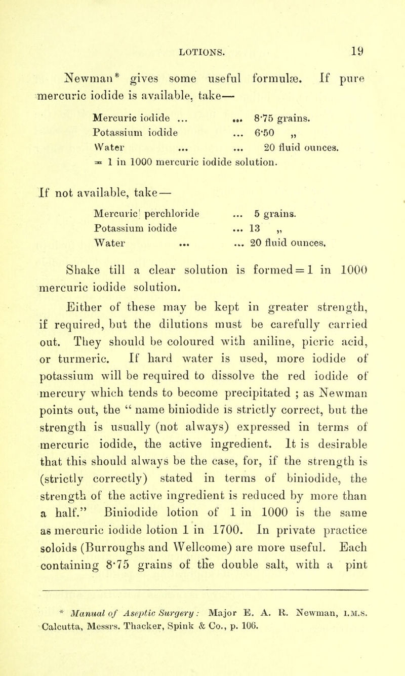 Newman* gives some useful formulse. If pure mercuric iodide is available, take— Mercuric iodide ... ... 8*75 grains. Potassium iodide ... 6*50 „ Water ... ... 20 fluid ounces. ^ 1 in 1000 mercuric iodide solution. If not available, take — Mercuric' perchloride Potassium iodide Water Shake till a clear solution is formed = 1 in 1000 mercuric iodide solution. Either of these may be kept in greater strength, if required, but the dilutions must be carefully carried out. They should be coloured with aniline, picric acid, or turmeric. If hard water is used, more iodide of potassium will be required to dissolve the red iodide of mercury which tends to become precipitated ; as Newman points out, the  name biniodide is strictly correct, but the strength is usually (not always) expressed in terms of mercuric iodide, the active ingredient. It is desirable that this should always be the case, for, if the strength is (strictly correctly) stated in terms of biniodide, the strength of the active ingredient is reduced by more than a half. Biniodide lotion of 1 in 1000 is the same as mercuric iodide lotion 1 in 1700. In private practice soloids (Burroughs and Wellcome) are more useful. Each containing 8'75 grains o£ the double salt, with a pint * Manual of Aseptic Surgery: Major E. A. R. Newman, i.M.s. Calcutta, Messrs. Thacker, Spink & Co., p. 106. ... 5 grains. ... 13 „ ... 20 fluid ounces,