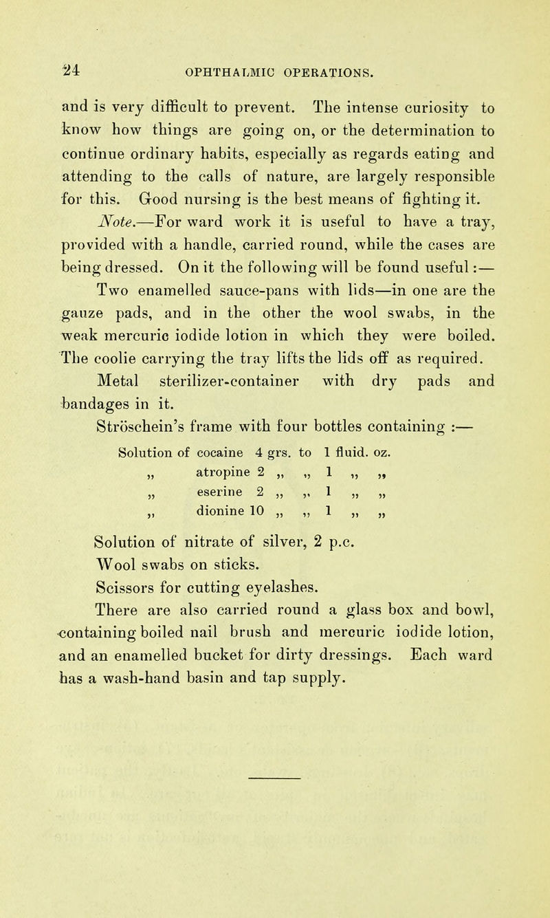and is very difficult to prevent. The intense curiosity to know how things are going on, or the determination to continue ordinary habits, especially as regards eating and attending to the calls of nature, are largely responsible for this. Good nursing is the best means of fighting it. Note.—For ward work it is useful to have a tray, provided with a handle, carried round, while the cases are being dressed. On it the following will be found useful: — Two enamelled sauce-pans with lids—in one are the gauze pads, and in the other the wool swabs, in the weak mercuric iodide lotion in which they were boiled. The coolie carrying the tray lifts the lids off as required. Metal sterilizer-container with dry pads and bandages in it. Stroschein's frame with four bottles containing :— Solution of cocaine 4 grs. to 1 fluid, oz. „ atropine 2 „ „ 1 „ „ „ eserine 2 „ „ 1 „ „ „ dionine 10 „ „ 1 „ „ Solution of nitrate of silver, 2 p.c. Wool swabs on sticks. Scissors for cutting eyelashes. There are also carried round a glass box and bowl, -containing boiled nail brush and mercuric iodide lotion, and an enamelled bucket for dirty dressings. Each ward has a wash-hand basin and tap supply.