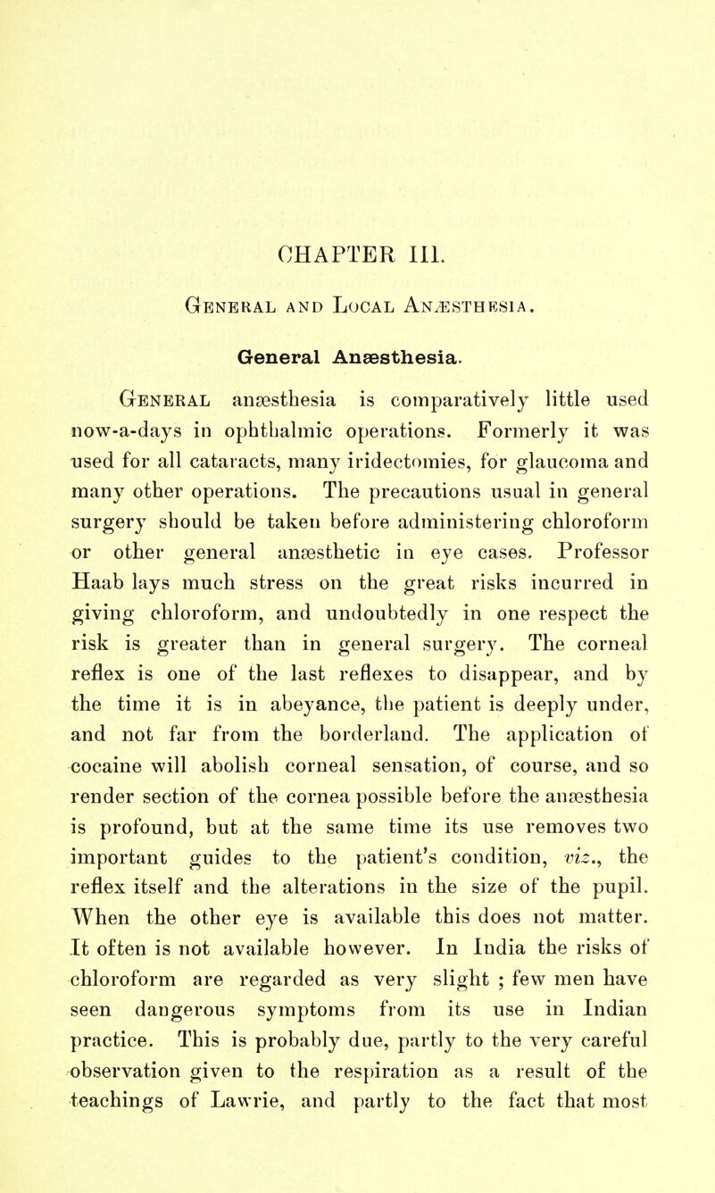 General and Local Anaesthesia. General Anaesthesia. General ansesthesia is comparatively little used now-a-days in ophthalmic operations. Formerly it was used for all cataracts, many iridectomies, for glaucoma and many other operations. The precautions usual in general surgery should be taken before administering chloroform or other general ansesthetic in eye cases. Professor Haab lays much stress on the great risks incurred in giving chloroform, and undoubtedly in one respect the risk is greater than in general surgery. The corneal reflex is one of the last reflexes to disappear, and by the time it is in abeyance, the patient is deeply under, and not far from the borderland. The application of cocaine will abolish corneal sensation, of course, and so render section of the cornea possible before the ansesthesia is profound, but at the same time its use removes two important guides to the patient's condition, viz., the reflex itself and the alterations in the size of the pupil. When the other eye is available this does not matter. It often is not available however. In India the risks of chloroform are regarded as very slight ; few men have seen dangerous symptoms from its use in Indian practice. This is probably due, partly to the very careful observation given to the respiration as a result of the teachings of Lawrie, and partly to the fact that most