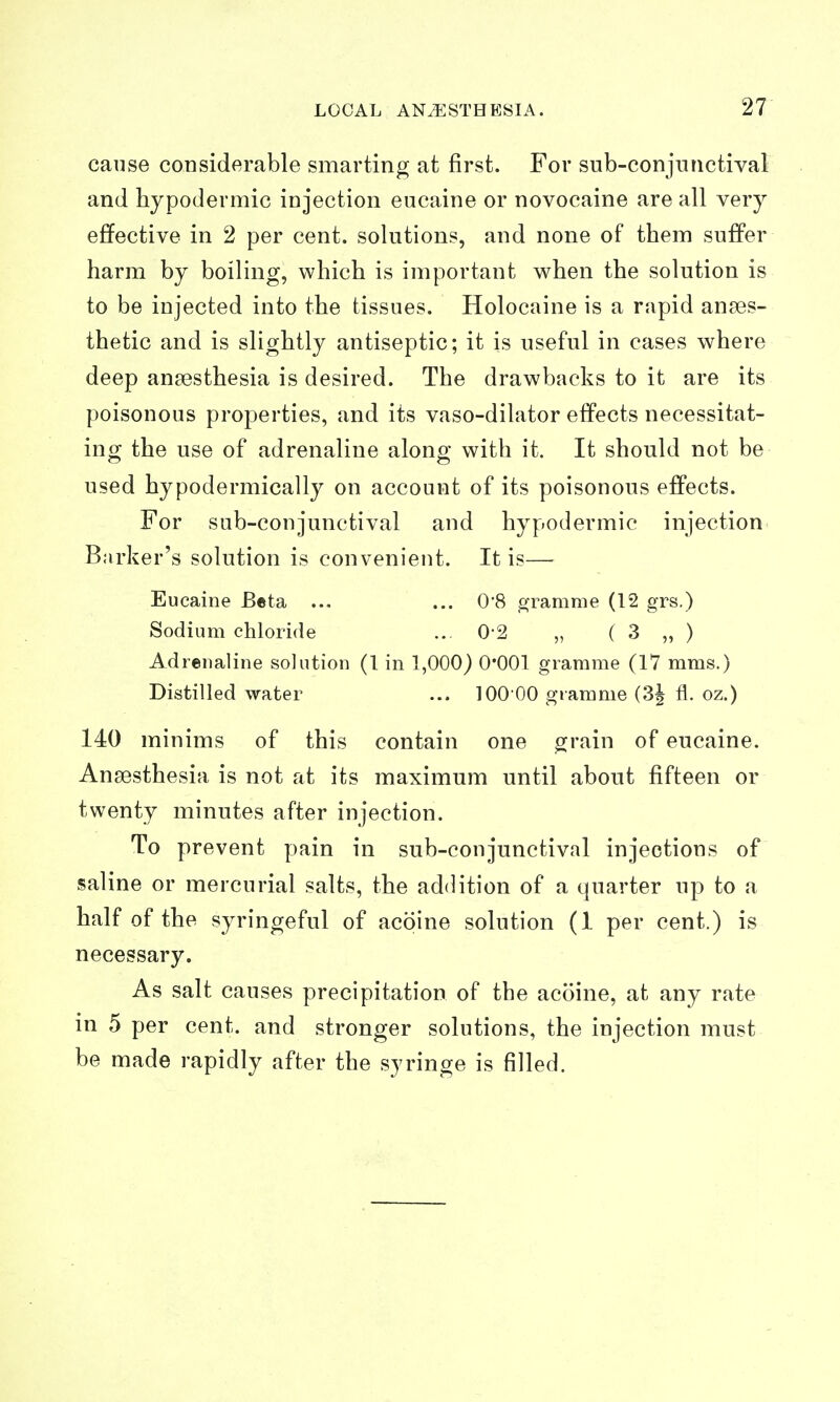 cause considerable smarting at first. For sub-conjnnctival and hypodermic injection eucaine or novocaine are all very effective in 2 per cent, solutions, and none of them suffer harm by boiling, which is important when the solution is to be injected into the tissues. Holocaine is a rapid anaes- thetic and is slightly antiseptic; it is useful in cases where deep angesthesia is desired. The drawbacks to it are its poisonous properties, and its vaso-dilator effects necessitat- ing the use of adrenaline along with it. It should not be used hypodermically on account of its poisonous effects. For sub-con junctival and hypodermic injection Barker's solution is convenient. It is— Eucaine Beta ... ... 0*8 gramme (12 grs.) Sodium chloride ... 0-2 „ ( 3 „ ) Adrenaline solution (I in 1,000) 0*001 gramme (17 mms.) Distilled water ... 100 00 gramme (3^ fl. oz.) 140 minims of this contain one ^rain of eucaine. Anaesthesia is not at its maximum until about fifteen or twenty minutes after injection. To prevent pain in sub-con junctival injections of saline or mercurial salts, the addition of a quarter up to a half of the syringeful of acoine solution (1 per cent.) is necessary. As salt causes precipitation of the acoine, at any rate in 5 per cent, and stronger solutions, the injection must be made rapidly after the syringe is filled.