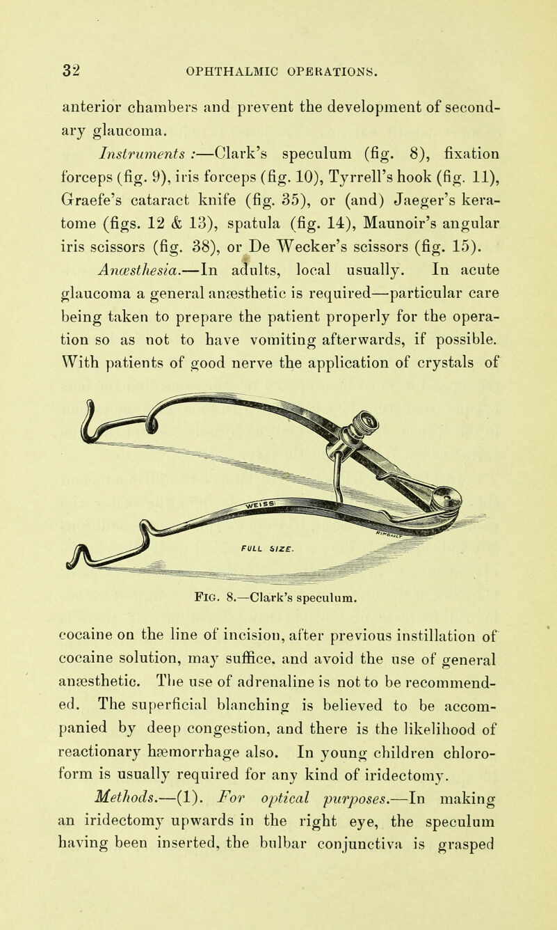 anterior chambers and prevent the development of second- ary glaucoma. Instruments :—Clark's speculum (fig. 8), fixation forceps (fig. 9), iris forceps (fig. 10), Tyrrell's hook (fig. 11), Graefe's cataract knife (fig. 35), or (and) Jaeger's kera- tome (figs. 12 & 13), spatula (fig. 14), Maunoir's angular iris scissors (fig. 38), or De Wecker's scissors (fig. 15). AncEsthesia.—In adults, local usually. In acute glaucoma a general anaesthetic is required—particular care being taken to prepare the patient properly for the opera- tion so as not to have vomiting afterwards, if possible. With patients of good nerve the application of crystals of Fig. 8.—Clark's speculum. cocaine on the line of incision, after previous instillation of cocaine solution, may suffice, and avoid the use of general anaesthetic. The use of adrenaline is not to be recommend- ed. The superficial blanching is believed to be accom- panied by deep congestion, and there is the likelihood of reactionary haemorrhage also. In young children chloro- form is usually required for any kind of iridectomy. Methods.—(1). For optical purposes.—In making an iridectomy upwards in the right eye, the speculum having been inserted, the bulbar conjunctiva is grasped