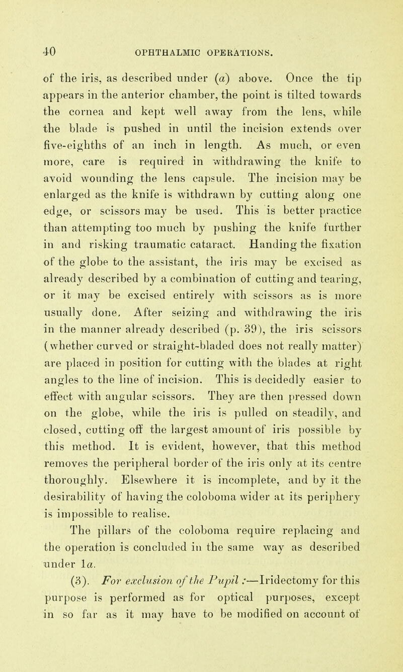 of the iris, as described under (a) above. Once the tip appears in the anterior chamber, the point is tilted towards the cornea and kept well away from the lens, while the blade is pushed in until the incision extends over five-eighths of an inch in length. As much, or even more, care is required in withdrawing the knife to avoid wounding the lens capsule. The incision may be enlarged as the knife is withdrawn by cutting aloug one edge, or scissors may be used. This is better practice than attempting too much by pushing the knife further in and risking traumatic cataract. Handing the fixation of the globe to the assistant, the iris may be excised as already described by a combination of cutting and tearing, or it may be excised entirely with scissors as is more usually done. After seizing and withdrawing the iris in the manner already described (p. 39), the iris scissors (whether curved or straight-bladed does not really matter) are placed in position for cutting with the blades at right angles to the line of incision. This is decidedly easier to effect with angular scissors. The}' are then pressed down on the globe, while the iris is pulled on steadily, and closed, cutting off the largest amount of iris possible by this method. It is evident, however, that this method removes the peripheral border of the iris only at its centre thoroughly. Elsewhere it is incomplete, and by it the desirability of having the coloboma wider at its peripherj^ is impossible to realise. The pillars of the coloboma require replacing and the operation is concluded in the same way as described under la. (3). Fo7' exclusion of the Pupil :—Iridectomy for this purpose is performed as for optical purposes, except in so far as it may have to be modified on account of