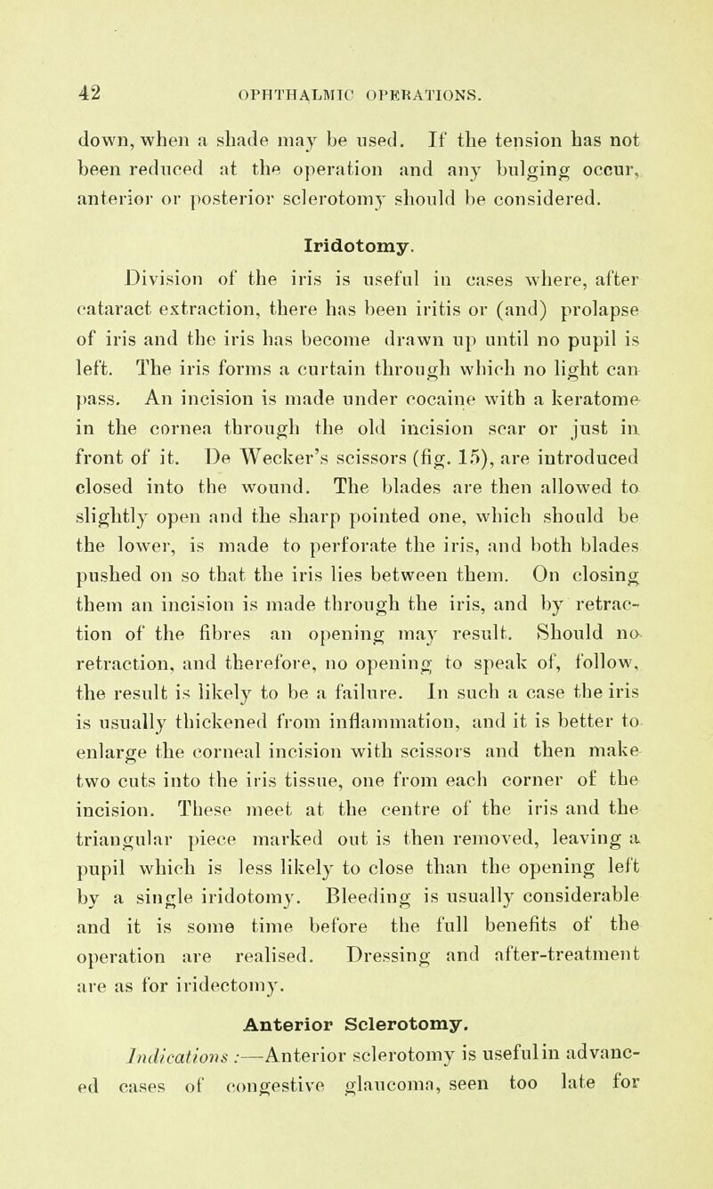 down, when a shade may be used. If the tension has not been reduced at the operation and any bulging occur, anterior or posterior sclerotomy should be considered. Iridotomy. Division of the iris is useful in cases where, after cataract extraction, there has been iritis or (and) prolapse of iris and the iris has become drawn up until no pupil is left. The iris forms a curtain through which no light can pass. An incision is made under cocaine with a keratoma in the cornea through the old incision scar or just in front of it. De Wecker's scissors (fig. 15), are introduced closed into the wound. The blades are then allowed to slightly open and the sharp pointed one, which should be the lower, is made to perforate the iris, and both blades pushed on so that the iris lies between them. On closing them an incision is made through the iris, and by retrac- tion of the fibres an opening may result. Should no retraction, and therefore, no opening to speak of, follow, the result is likely to be a failure. In such a case the iris is usually thickened from inflammation, and it is better to enlarge the corneal incision with scissors and then make two cuts into the iris tissue, one from each corner of the incision. These meet at the centre of the iris and the triangular piece marked out is then removed, leaving a pupil which is less likely to close than the opening left by a single iridotomy. Bleeding is usually considerable and it is some time before the full benefits of the operation are realised. Dressing and after-treatment are as for iridectom3\ Anterior Sclerotomy. Indications :—Anterior sclerotomy is useful in advanc- ed cases of congestive glaucomn, seen too late for