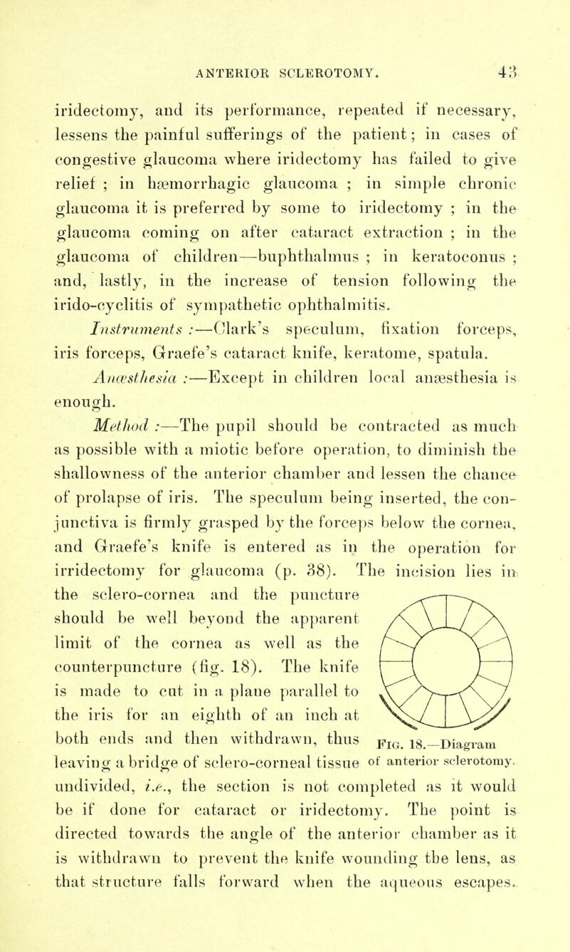 iridectomy, and its performance, repeated if necessary, lessens the painful sufferings of the patient; in cases of congestive glaucoma where iridectomy has failed to give relief ; in haemorrhagic glaucoma ; in simple chronic glaucoma it is preferred by some to iridectomy ; in the glaucoma coming on after cataract extraction ; in the glaucoma of children—buphthalmus ; in keratoconus ; and, lastly, in the increase of tension following the irido-cyclitis of sympathetic ophthalmitis. Instruments :—Clark's speculum, fixation forceps, iris forceps, Graefe's cataract knife, keratome, spatula. Ancysthesia :—Except in children local anaesthesia is enough. Method :—The pupil should be contracted as much as possible with a miotic before operation, to diminish the shallowness of the anterior chamber and lessen the chance of prolapse of iris. The speculum being inserted, the con- junctiva is firmly grasped by the forceps below the cornea, and Graefe's knife is entered as in the operation for irridectomy for glaucoma (p. 38). The incision lies in the sclero-cornea and the puncture should be well beyond the apparent limit of the cornea as well as the counterpuncture (fig. 18). The knife is made to cut in a plane parallel to the iris for an eighth of an inch at both ends and then withdrawn, thus pj^^, 18.—Diagram leavinor a brido-e of sclero-corneal tissue of anterior sclerotomy, undivided, i.e., the section is not completed as it would be if done for cataract or iridectomy. The point is directed towards the angle of the anterior chamber as it is withdrawn to prevent the knife wounding the lens, as that structure falls forward when the aqueous escapes.