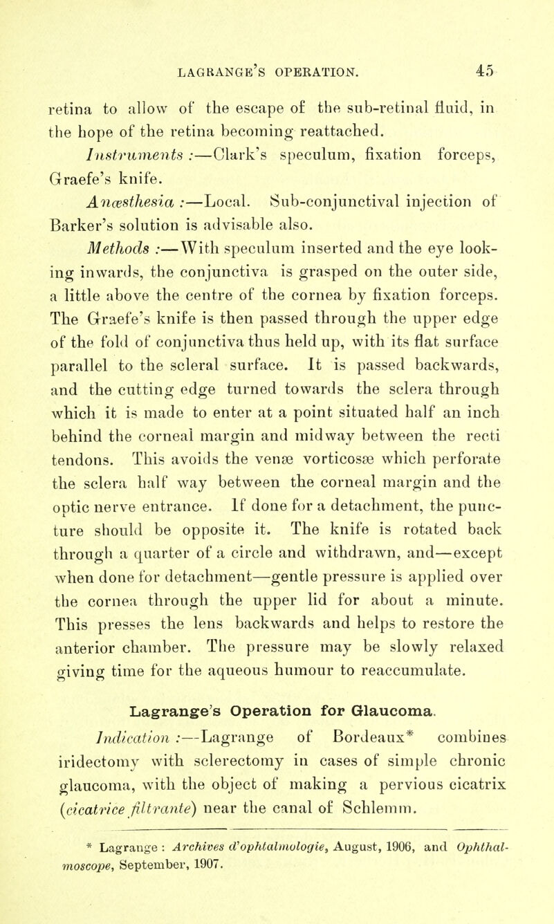retina to allow of the escape o£ the sub-retinal fluid, in the hope of the retina becoming reattached. Instruments :—Clark's speculum, fixation forceps, Graefe's knife. Ancestliesia :—Local. 8ub-conjunctival injection of Barker's solution is advisable also. Methods :—With speculum inserted and the eye look- ing inwards, the conjunctiva is grasped on the outer side, a little above the centre of the cornea by fixation forceps. The Graefe's knife is then passed through the upper edge of the fold of conjunctiva thus held up, with its flat surface parallel to the scleral surface. It is passed backwards, and the cutting edge turned towards the sclera through which it is made to enter at a point situated half an inch behind the corneal margin and midway between the recti tendons. This avoids the vense vorticosse which perforate the sclera half way between the corneal margin and the optic nerve entrance. If done for a detachment, the punc- ture should be opposite it. The knife is rotated back through a quarter of a circle and withdrawn, and—except when done for detachment—gentle pressure is applied over the cornea through the upper lid for about a minute. This presses the lens backwards and helps to restore the anterior chamber. The pressure may be slowly relaxed giving time for the aqueous humour to reaccumulate. Lagrange's Operation for Glaucoma. Indication :—Lagrange of Bordeaux* combines iridectomy with sclerectomy in cases of simple chronic glaucoma, with the object of making a pervious cicatrix {cicatrice Jiltrante) near the canal o£ Schlemm. * Lagrange : Archives d'ophtalmulogie, August, 1906, and Ophthal- moscope, September, 1907.