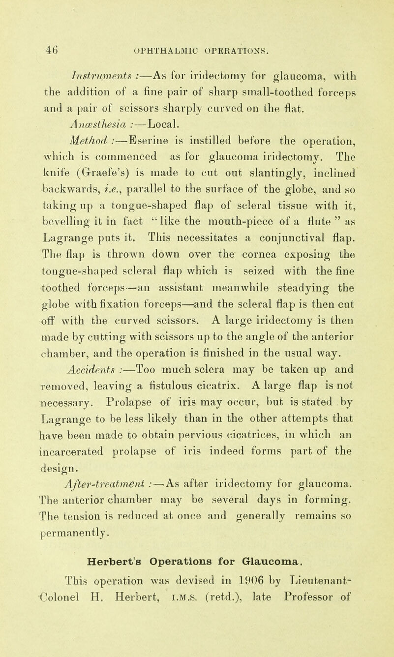 Instruments :—As for iridectomy for glaucoma, with the addition of a fine pair of sharp small-toothed forceps and a pair of scissors sharply curved on the flat. Ancesthesia :—Local. Method :—Eserine is instilled before the operation, which is commenced as for glaucoma iridectomy. The knife (Graefe's) is made to cut out slantingly, inclined backwards, i.e., parallel to the surface of the globe, and so taking up a tongue-shaped flap of scleral tissue with it, bevelling it in fact  like the mouth-piece of a flute  as Lagrange puts it. This necessitates a conjunctival flap. The flap is thrown down over the cornea exposing the tougue-shaped scleral flap which is seized with the fine toothed forceps—an assistant meanwhile steadying the globe with fixation forceps—and the scleral flap is then cut ofi with the curved scissors. A large iridectomy is then made by cutting with scissors up to the angle of the anterior chamber, and the operation is finished in the usual way. Accidents :—Too much sclera may be taken up and removed, leaving a fistulous cicatrix. A large flap is not necessary. Prolapse of iris may occur, but is stated by Lagrange to be less likely than in the other attempts that have been made to obtain pervious cicatrices, in which an incarcerated prolapse of iris indeed forms part of the design. After-treatment .-—As after iridectomy for glaucoma. The anterior chamber may be several days in forming. The tension is reduced at once and generally remains so permanently. Herbert's Operations for Glaucoma. This operation was devised in 1906 by Lieutenant- Colonel H. Herbert, i.m.s. (retd.), late Professor of