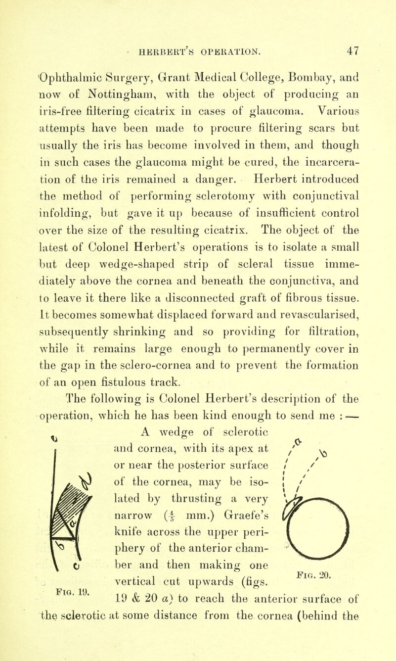 Ophthalmic Surgery, Grant Medical College, Bombay, and now o£ Nottingham, with the object of producing an iris-free filtering cicatrix in cases of glaucoma. Various attempts have been made to procure filtering scars but usually the iris has become involved in them, and though in such cases the crlaucoma might be cured, the incarcera- tion o£ the iris remained a danger. Herbert introduced the method of performing sclerotomy with conjunctival infolding, but gave it up because of insufficient control over the size of the resulting cicatrix. The object of the latest of Colonel Herbert's operations is to isolate a small but deep wedge-shaped strip of scleral tissue imme- diately above the cornea and beneath the conjunctiva, and to leave it there like a disconnected graft of fibrous tissue. It becomes somewhat displaced forward and revascularised, subsequently shrinking and so providing for filtration, while it remains large enough to permanently cover in the gap in the sclero-cornea and to prevent the formation of an open fistulous track. The following is Colonel Herbert's description of the operation, which he has been kind enough to send me : — A wedge of sclerotic and cornea, with its apex at ^' ,^ or near the posterior surface / / of the cornea, may be iso- j lated by thrusting a very narrow (4 mm.) Graefe's knife across the upper peri- phery of the anterior cham- ber and then making one vertical cut upwards (figs. 19 & 20 a) to reach the anterior surface of the sclerotic at some distance from the cornea (behind the O Fig. 20.