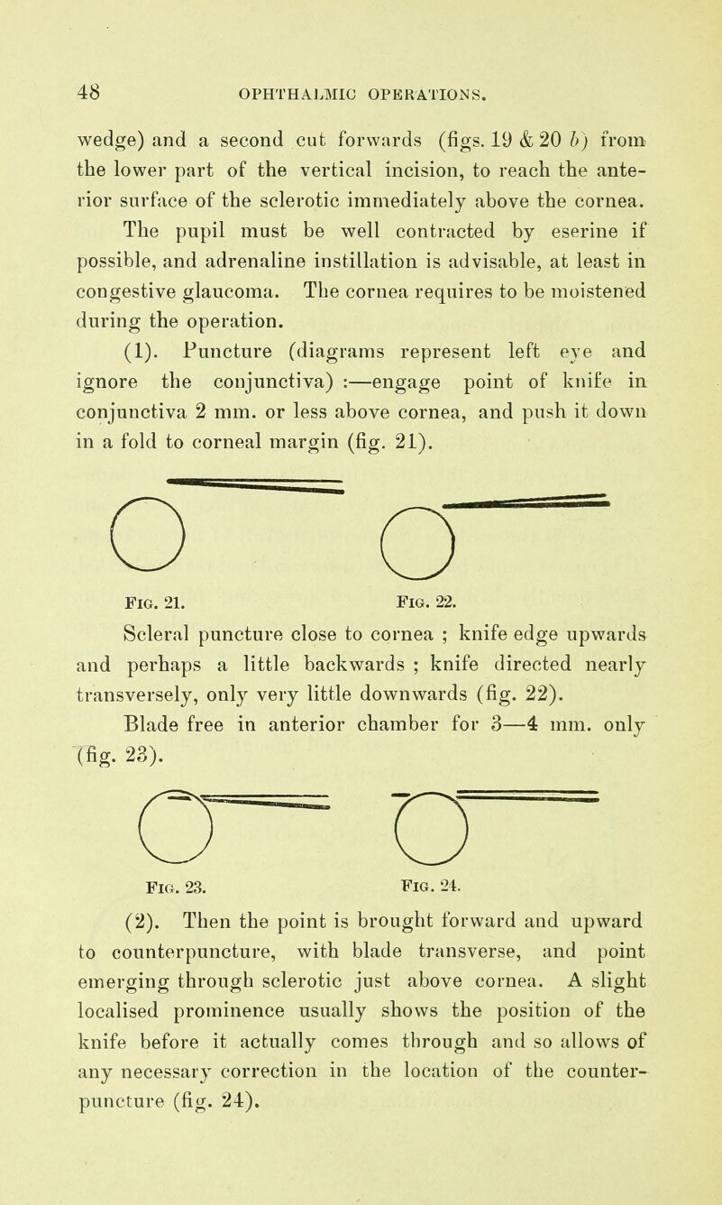 wedge) and a second cut forwards (figs. 19 & 20 h) from the lower part of the vertical incision, to reach the ante- rior surface of the sclerotic immediately above the cornea. The pupil must be well contracted by eserine if possible, and adrenaline instillation is advisable, at least in congestive glaucoma. The cornea requires to be moistened during the operation. (1). Puncture (diagrams represent left eye and ignore the conjunctiva) :—engage point of knife ia conjunctiva 2 mm. or less above cornea, and push it down in a fold to corneal margin (fig. 21). Fig. 21. Fig. 22. Scleral puncture close to cornea ; knife edge upwards and perhaps a little backwards ; knife directed nearly transversely, only very little downwards (fig. 22). Blade free in anterior chamber for 3—4 mm. only (fig. 23). Fig. 23. Fig. 24. (2). Then the point is brought forward and upward to counterpuncture, with blade transverse, and point emerging through sclerotic just above cornea. A slight localised prominence usually shows the position of the knife before it actually comes tlirough and so allows of any necessary correction in the location of the counter- puncture (fig. 24).
