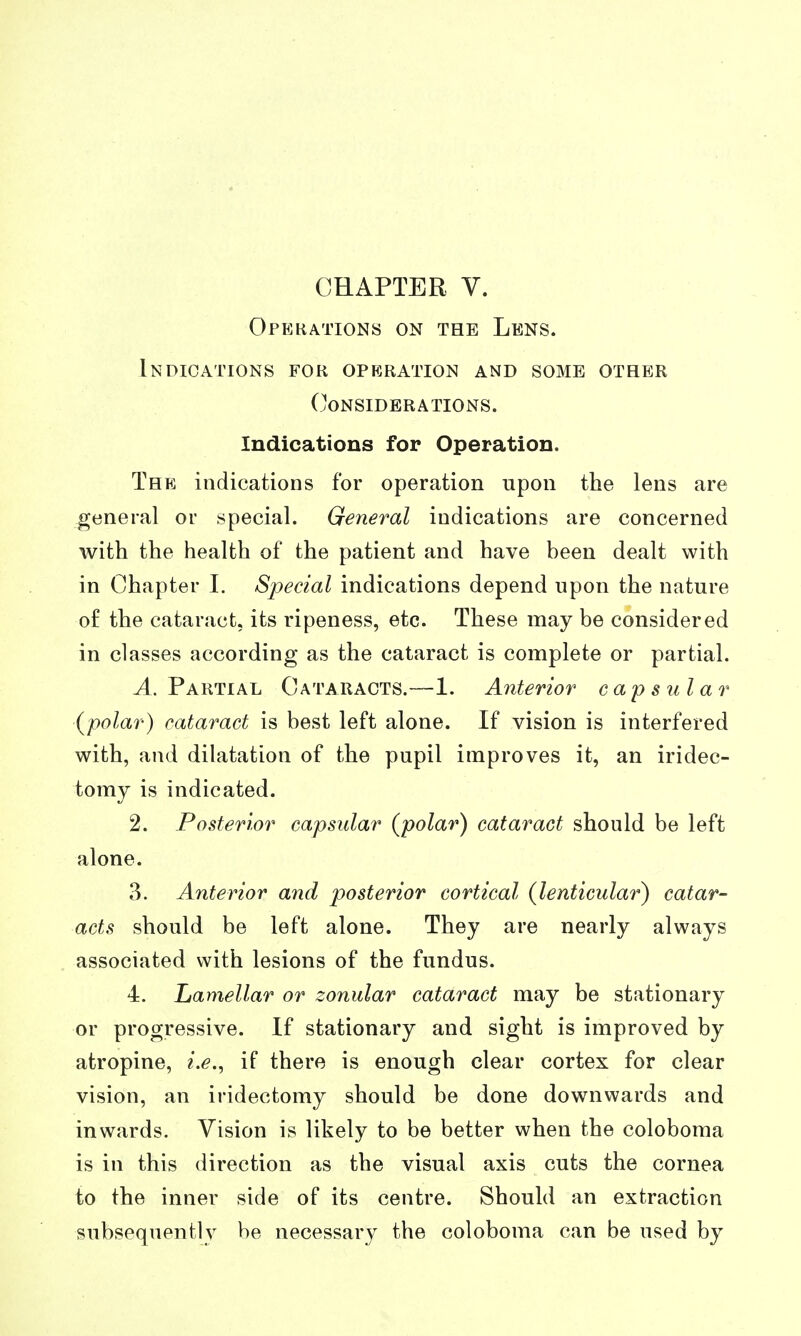 Operations on the Lens. Indications for operation and some other Considerations. Indications for Operation. The indications for operation upon the lens are general or special. General indications are concerned with the health of the patient and have been dealt with in Chapter 1. Special indications depend upon the nature of the cataract, its ripeness, etc. These may be considered in classes according as the cataract is complete or partial. ^.Partial Cataracts.—1. Anterior capsular {polar) cataract is best left alone. If vision is interfered with, and dilatation of the pupil improves it, an iridec- tomy is indicated. 2. Posterior capsular {polar) cataract should be left alone. 3. Anterior and posterior cortical {lenticular) catar- acts should be left alone. They are nearly always associated with lesions of the fundus. 4. Lamellar or zonular cataract may be stationary or progressive. If stationary and sight is improved by atropine, i.e.^ if there is enough clear cortex for clear vision, an iridectomy should be done downwards and inwards. Vision is likely to be better when the coloboma is in this direction as the visual axis cuts the cornea to the inner side of its centre. Should an extraction subsequently be necessary the coloboma can be used by