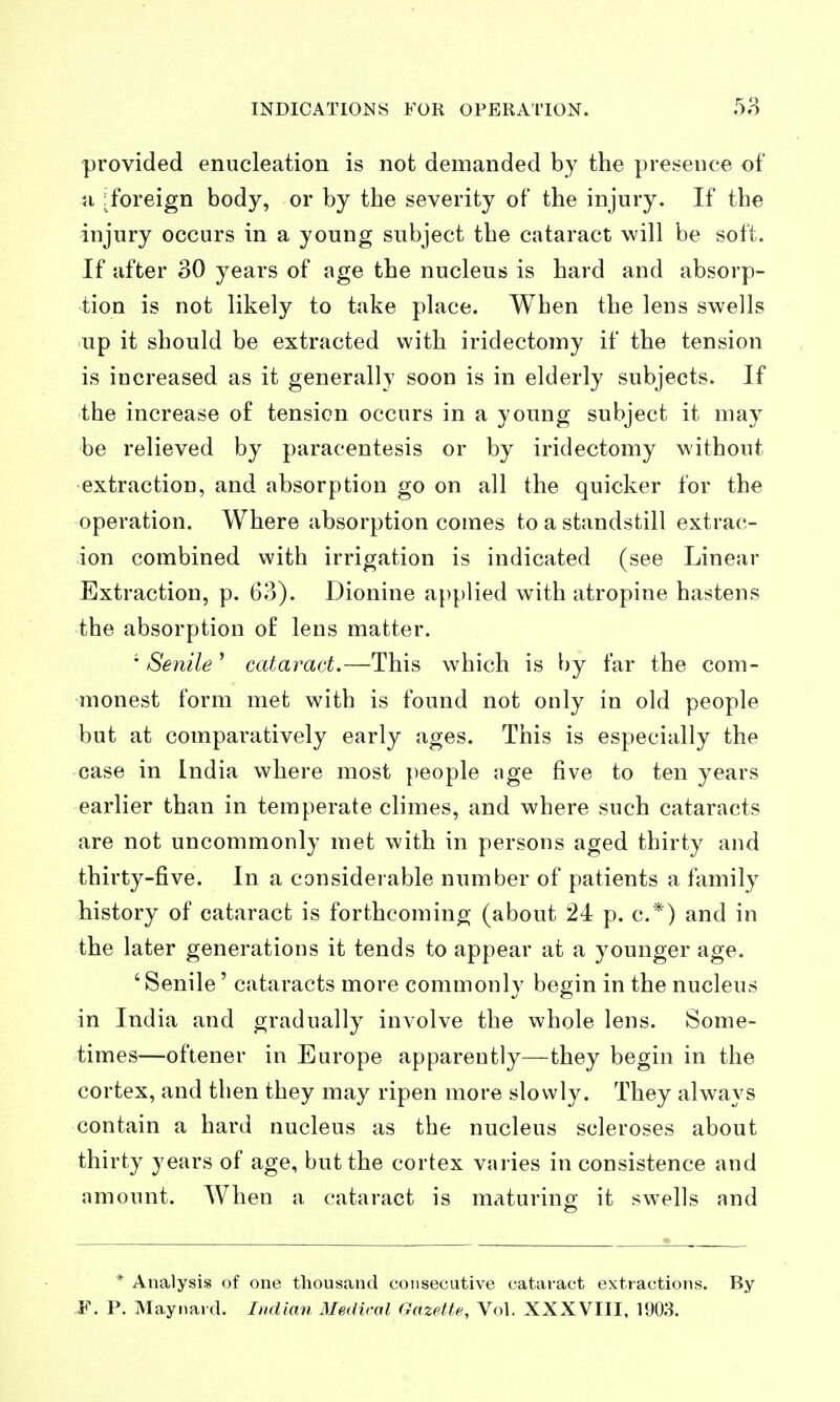 provided enucleation is not demanded by the prei5ence of n iforeign body, or by the severity of the injury. If the injury occurs in a young subject the cataract will be soft. If after 30 years of age the nucleus is hard and absorp- tion is not likely to take place. When the lens swells up it should be extracted with iridectomy if the tension is increased as it generally soon is in elderly subjects. If the increase of tension occurs in a young subject it may be relieved by paracentesis or by iridectomy without extraction, and absorption go on all the quicker for the operation. Where absorption comes to a standstill extrac- ion combined with irrigation is indicated (see Linear Extraction, p. 63). Dionine a{)plied with atropine hastens the absorption of lens matter. • Senile ' cataract.—This which is by far the com- monest form met with is found not only in old people but at comparatively early ages. This is especially the case in India where most people age five to ten years earlier than in temperate climes, and where such cataracts are not uncommonly met with in persons aged thirty and thirty-five. In a considerable number of patients a family history of cataract is forthcoming (about 24 p. c.*) and in the later generations it tends to appear at a younger age. 'Senile' cataracts more commonly begin in the nucleus in India and gradually involve the whole lens. Some- times—oftener in Europe apparently—they begin in the cortex, and then they may ripen more slowly. They always contain a hard nucleus as the nucleus scleroses about thirty years of age, but the cortex varies inconsistence and amount. When a cataract is maturino- it swells and * Analysis of one thousand consecutive cataract extractions. By ,F. P. Maynard. Indian Medical Gazette, Vol. XXXVIII, 1903.