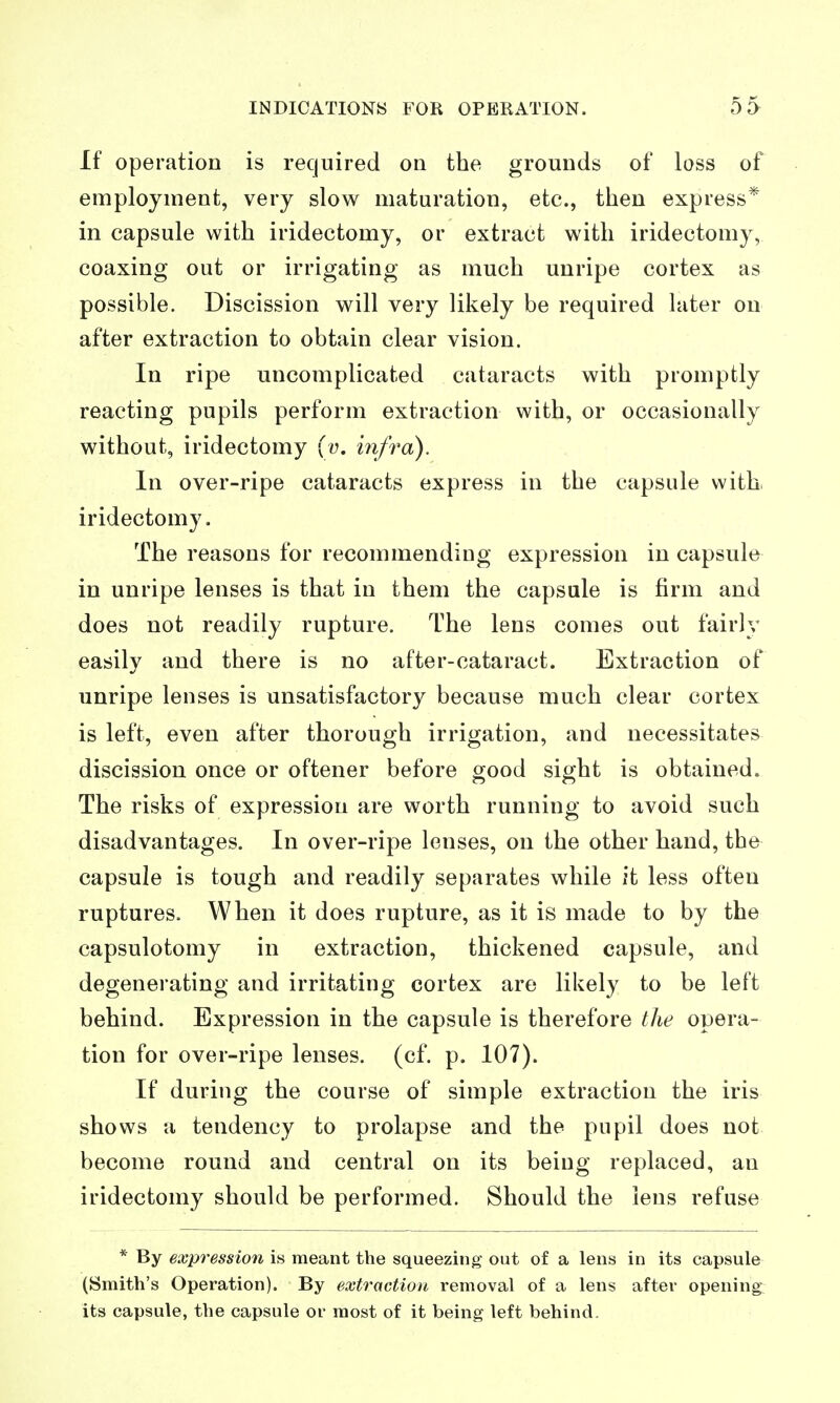 If operation is required on the grounds of loss of employment, very slow maturation, etc., then express* in capsule with iridectomy, or extract with iridectomy, coaxing out or irrigating as much unripe cortex as possible. Discission will very likely be required later on after extraction to obtain clear vision. In ripe uncomplicated cataracts with promptly reacting pupils perform extraction with, or occasionally without, iridectomy (v, iiifra). In over-ripe cataracts express in the capsule with, iridectomy. The reasons for recommending expression in capsule in unripe lenses is that in them the capsule is firm and does not readily rupture. The lens comes out fairly easily and there is no after-cataract. Extraction of unripe lenses is unsatisfactory because much clear cortex is left, even after thorough irrigation, and necessitates discission once or oftener before orood sight is obtained. The risks of expression are worth running to avoid such disadvantages. In over-ripe lenses, on the other hand, the capsule is tough and readily separates while it less often ruptures. When it does rupture, as it is made to by the capsulotomy in extraction, thickened capsule, and degenerating and irritating cortex are likely to be left behind. Expression in the capsule is therefore the opera- tion for over-ripe lenses, (cf. p. 107). If during the course of simple extraction the iris shows a tendency to prolapse and the pupil does not become round and central on its being replaced, an iridectomy should be performed. Should the lens refuse * By expression is meant the squeezing out of a lens in its capsule (Smith's Operation). By extraction removal of a lens after opening- its capsule, the capsule or most of it being left behind.