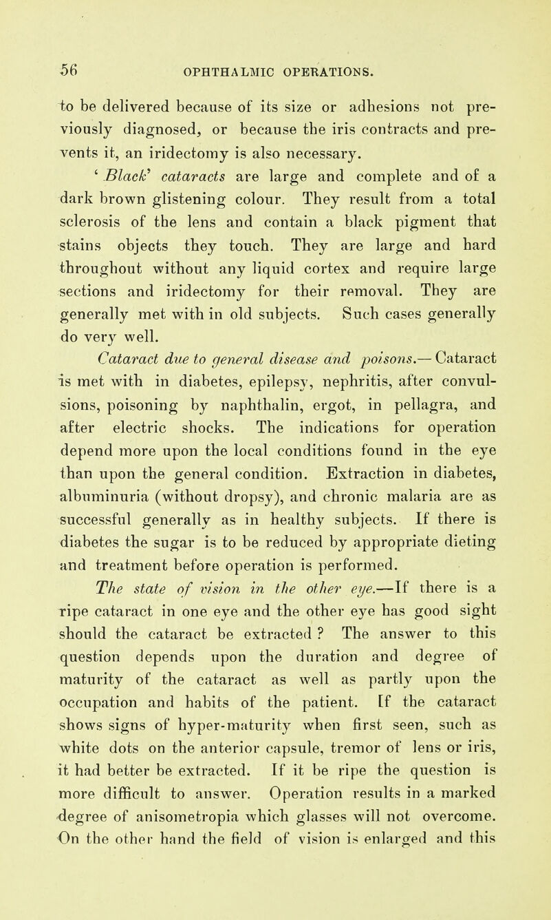 to be delivered because of its size or adbesions not pre- viously diagnosed, or because the iris contracts and pre- vents it, an iridectomy is also necessary. ' Black^ cataracts are large and complete and o£ a dark brown glistening colour. They result from a total sclerosis of the lens and contain a black pigment that stains objects they touch. They are large and hard throughout without any liquid cortex and require large sections and iridectomy for their removal. They are generally met with in old subjects. Such cases generally do very well. Cataract due to general disease and poisons.— Cataract is met with in diabetes, epilepsy, nephritis, after convul- sions, poisoning by naphthalin, ergot, in pellagra, and after electric shocks. The indications for operation depend more upon the local conditions found in the eye than upon the general condition. Extraction in diabetes, albuminuria (without dropsy), and chronic malaria are as successful generally as in healthy subjects. If there is diabetes the sugar is to be reduced by appropriate dieting and treatment before operation is performed. The state of vision in the other eye.—If there is a ripe cataract in one eye and the other eye has good sight should the cataract be extracted ? The answer to this question depends upon the duration and degree of maturity of the cataract as well as partly upon the occupation and habits of the patient, [f the cataract shows signs of hyper-maturity when first seen, such as white dots on the anterior capsule, tremor of lens or iris, it had better be extracted. If it be ripe the question is more difficult to answer. Operation results in a marked degree of anisometropia which glasses will not overcome. On the other hand the field of vision is enlarged and this