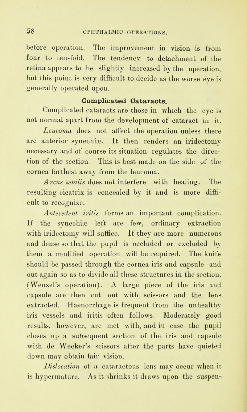 before operation. The improvement in vision is from four to ten-fold. The tendency to detachment of the retina appears to be slightly increased by the operation, but this point is very difficult to decide as the worse eye is generally operated upon. Complicated Cataracts. Complicated cataracts are those in which the eye is not normal apart from the development of cataract in it. Leucoma does not affect the operation unless there are anterior synechige. It then renders an iridectomy necessary and of course its situation regulates the direc- tion of the section. This is best made on the side of the cornea farthest away from the leucoma. Arms senilis does not interfere with healing. The resulting cicatrix is concealed by it and is more diffi- cult to recognize. Antecedent iritis forms an important complication. If the synechise left are few, ordinary extraction with iridectomy will suffice. If they are more numerous and dense so that the pupil is occluded or excluded by them a moditied operation will be required. The knife should be passed through the cornea iris and capsule and out again so as to divide all these structures in the section. (Wenzel's operation). A hirge piece of the iris and capsule are then cut out with scissors and the lens extracted. Haemorrhage is frequent from the unhealthy iris vessels and iritis often follows. Moderately good results, hov^ever, are met with, and in case the pupil closes up a subsequent section of the iris and capsule with de Wecker's scissors after the parts have quieted down may obtain fair vision. Dislocation of a cataractous lens may occur when it is hypermature. As it shrinks it draws upon the suspen-