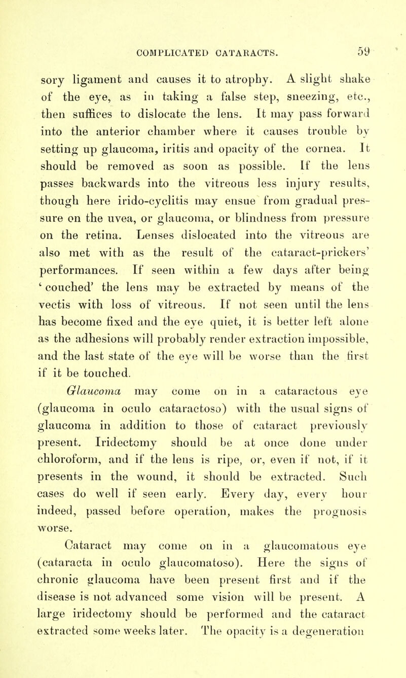 sory ligament and causes it to atrophy. A slight shake of the eye, as in taking a false step, sneezing, etc., then suffices to dislocate the lens. It may pass forward into the anterior chamber where it causes trouble by setting up glaucoma, iritis and opacity of the cornea. It should be removed as soon as possible. If the lens passes backwards into the vitreous less injury results, though here irido-cyclitis may ensue from gradual pres- sure on the uvea, or glaucoma, or blindness from pressure on the retina. Lenses dislocated into the vitreous are also met with as the result of the cataract-prickers' performances. If seen within a few days after being ' couched' the lens may be extracted by means of the vectis with loss of vitreous. If not seen until the lens has become fixed and the eye quiet, it is better left alone as the adhesions will probably render extraction impossible, and the last state of the eye will be worse than the first if it be touched. Glaucoma may come on in a cataractous eye (glaucoma in oculo cataractoso) with the usual signs of glaucoma in addition to those of cataract previously present. Iridectomy should be at once done under chloroform, and if the lens is ripe, or, even if not, if it presents in the wound, it should be extracted. Such cases do well if seen early. Every day, every hour indeed, passed before operation, makes the prognosis worse. Cataract may come on in a glaucomatous eye (cataracta in oculo glaucomatoso). Here the signs of chronic glaucoma have been present first and if the disease is not advanced some vision will be present. A large iridectomy should be performed and the cataract extracted some weeks later. The opacity is a degeneration