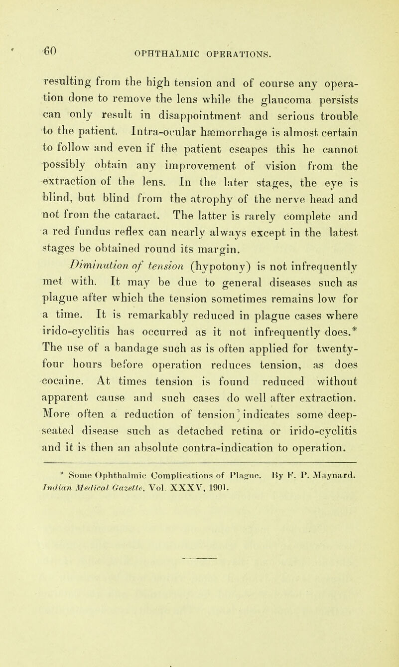 resulting from the high tension and of course any opera- tion done to remove the lens while the glaucoma persists can only result in disappointment and serious trouble to the patient. Intra-oeular haemorrhage is almost certain to follow and even if the patient escapes this he cannot possibly obtain any improvement of vision from the extraction of the lens. In the later stages, the eye is blind, but blind from the atrophy of the nerve head and not from the cataract. The latter is rarely complete and a red fundus reflex can nearly always except in the latest stages be obtained round its margin. Diminution of tension (hypotony) is not infrequently met with. It may be due to general diseases such as plague after which the tension sometimes remains low for a time. It is remarkably reduced in plague cases where irido-cyclitis has occurred as it not infrequently does.* The use of a bandage such as is often applied for twenty- four hours before operation reduces tension, as does cocaine. At times tension is found reduced without apparent cause and such cases do well after extraction. More often a reduction of tension^ indicates some deep- seated disease such as detached retina or irido-cyclitis and it is then an absolute contra-indication to operation. * Some Ophthalmic Complications of Plague. By F. P. Maynard. Indian Mf.dleal GazpMe, Vol. XXXV, 1901.