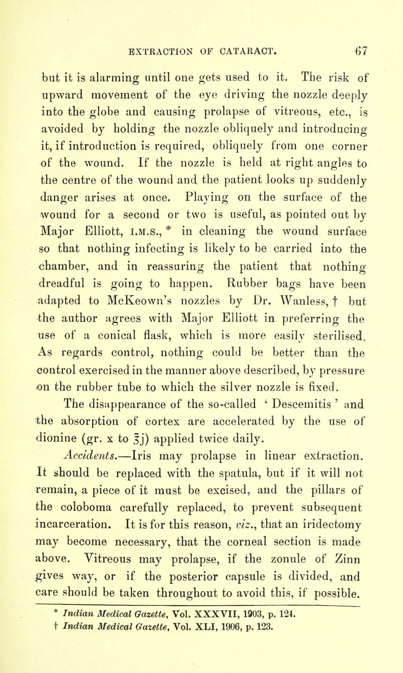 but it is alarming until one gets used to it. The risk of upward movement of the eye driving the nozzle deeply into the globe and causing prolapse of vitreous, etc., is avoided by holding the nozzle obliquely and introducing it, if introduction is required, obliquely from one corner of the wound. If the nozzle is held at right angles to the centre of the wound and the patient looks up suddenly danger arises at once. Playing on the surface of the wound for a second or two is useful, as pointed out by Major Elliott, I.M.S., * in cleaning the wound surface so that nothing infecting is likely to be carried into the chamber, and in reassuring the patient that nothing- dreadful is going to happen. Rubber bags have been adapted to McKeown's nozzles by Dr. Wanless, f but the author agrees with Major Elliott in preferring the use of a conical flask, which is more easily sterilised. As regards control, nothing could be better than the control exercised in the manner above described, by pressure on the rubber tube to which the silver nozzle is fixed. The disappearance of the so-called ' Descemitis ' and the absorption of cortex are accelerated by the use of dionine (gr. x to Ij) applied twice daily. Accidents.—Iris may prolapse in linear extraction. It should be replaced with the spatula, but if it will not remain, a piece of it must be excised, and the pillars of the coloboma carefully replaced, to prevent subsequent incarceration. It is for this reason, viz., that an iridectomy may become necessary, that the corneal section is made above. Vitreous may prolapse, if the zonule of Zinn gives way, or if the posterior capsule is divided, and care should be taken throughout to avoid this, if possible. * Indian Medical Gazette, Vol. XXXVII, 1903, p. 124. t Indian Medical Gazette, Vol. XLI, 1906, p. 123.