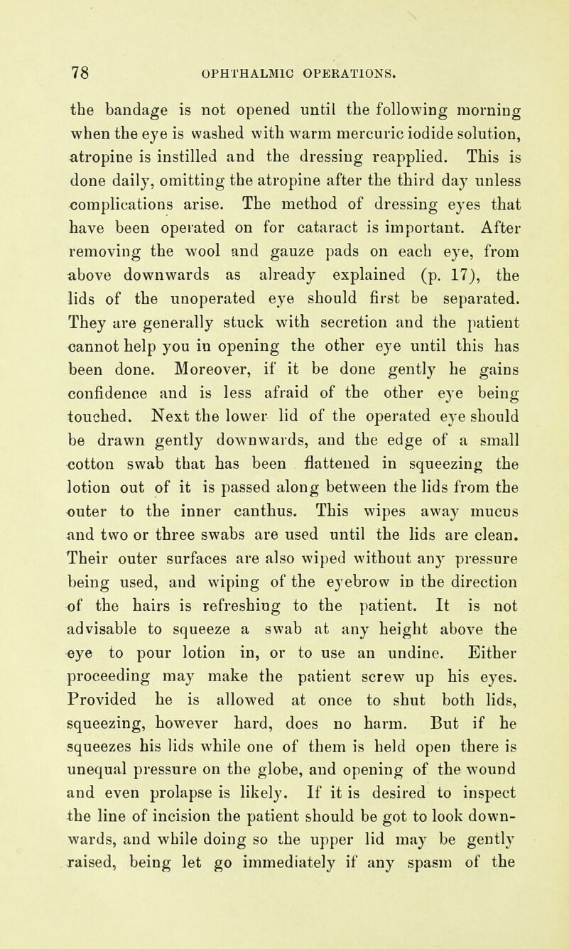 the bandage is not opened until the following morning when the eye is washed with warm mercuric iodide solution, atropine is instilled and the dressing reapplied. This is done daily, omitting the atropine after the third day unless <;omplications arise. The method of dressing eyes that have been operated on for cataract is important. After removing the wool and gauze pads on each eye, from above downwards as already explained (p. 17), the lids of the unoperated eye should first be separated. They are generally stuck with secretion and the patient cannot help you in opening the other eye until this has been done. Moreover, if it be done gently he gains confidence and is less afraid of the other eye being touched. Next the lower lid of the operated eye should be drawn gently downwards, and the edge of a small xjotton swab that has been flattened in squeezing the lotion out of it is passed along between the lids from the outer to the inner canthus. This wipes away mucus and two or three swabs are used until the lids are clean. Their outer surfaces are also wiped without any pressure being used, and wiping of the eyebrow in the direction of the hairs is refreshing to the patient. It is not advisable to squeeze a swab at any height above the ^ye to pour lotion in, or to use an undine. Either proceeding may make the patient screw up his eyes. Provided he is allowed at once to shut both lids, squeezing, however hard, does no harm. But if he squeezes his lids while one of them is held open there is unequal pressure on the globe, and opening of the wound and even prolapse is likely. If it is desired to inspect the line of incision the patient should be got to look down- wards, and while doing so the upper lid may be gently raised, being let go immediately if any spasm of the
