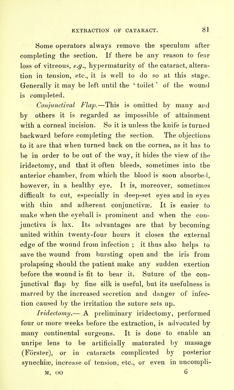 Some operators always remove the speculum after completing the section. If there be any reason to fear loss of vitreous, e.g.^ hypermaturity of the cataract, altera- tion in tension, etc., it is well to do so at this stage. Generally it may be left until the ' toilet ' of the wound is completed. Conjunctival Flap.—This is omitted by many and by others it is regarded as impossible of attainment with a corneal incision. So it is unless the knife is turned backward before completing the section. The objections to it are that when turned back on the cornea, as it has to be in order to be out of the way, it hides the view of the iridectomy, and that it often bleeds, sometimes into the anterior chamber^ from which the blood is soon absorbed, however, in a healthy eye. It is, moreover, sometimes difficult to cut, especially in deep-set eyes and in eyes with thin and adherent conjunctivse. It is easier to make when the eyeball is prominent and when the con- junctiva is lax. Its advantages are that by becoming united within twenty-four hours it closes the external edge of the wound from infection ; it thus also helps to save the wound from bursting open and the iris from prolapsing should the patient make any sudden exertion before the wound is fit to bear it. Suture of the con- junctival flap by fine silk is useful, but its usefulness is^ marred by the increased secretion and danger of infec- tion caused by the irritation the suture sets up. Iridectomy.— A preliminary iridectomy, performed four or more weeks before the extraction, is advocated by many continental surgeons. It is done to enable an unripe lens to be artificially maturated by massage (Forster), or in cataracts complicated by posterior synechige, increase of tension, etc., or even in uncompli- M, 00 6