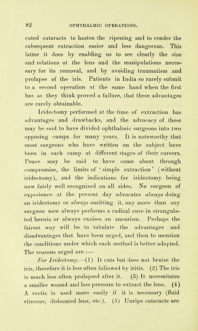 cated cataracts to hasten the ripening and to render the subsequent extraction easier and less dangerous. This latter it does by enabling us to see clearly the size and relations of the lens and the manipulations neces- sary for its removal, and by avoiding traumatism and prolapse of the iris. Patients in India so rarely submit to a second operation at the same hand when the first has as they think proved a failure, that these advantages are rarely obtainable. Iridectomy performed at the time of extraction has advantages and drawbacks, and the advocacy of these may be said to have divided ophthalmic surgeons into two opposing camps for many years. It is noteworthy that most surgeons who have written on the subject have been in each camp at different stages of their careers. Peace may be said to have come about through compromise, the limits of ' simple extraction' (without iridectomy), and the indications for iridectomy being now fairly well recognized on all sides. No surgeon of experience at the present day advocates ahoays doing an iridectomy or always omitting it, any more than any surgeon now always performs a radical cure in strangula- ted hernia or always excises an aneurism. Perhaps the fairest way will be to tal)ulate the advantages and disadvantages that have been urged, and then to mention the conditions under which each method is better adopted. The reasons urged are :— For Iridectomy.—-(1) It cuts but does not bruise the iris, therefore it is less often followed by iritis. (2) The iris is much less often prolapsed after it. (3) It necessitates a smaller wound and less pressure to extract the leus. (4) A vectis is used more easily if it is necessary (fluid vitreous, dislocated lens, etc.). (5) Unripe cataracts are