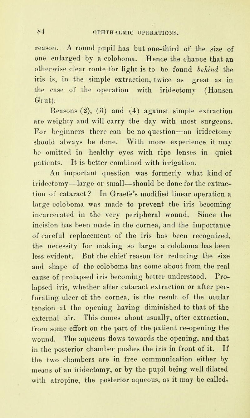 ^4 reason. A round pupil has but one-third of the size of one enlarged by a coloboma. Hence the chance that an otherwise clear route for light is to be found behind the iris is, in the simple extraction, twice as great as in the case of the operation with iridectomy (Hansen Grut). Reasons (2), (3) and (4) against simple extraction are weighty and will carry the day with most surgeons. For beginners there can be no question—an iridectomy should always be done. With more experience it may be omitted in healthy eyes with ripe lenses in quiet patients. It is better combined with irrigation. An important question was formerly what kind of iridectomy—large or small—should be done for the extrac- tion of cataract ? In Graefe's modified linear operation a large coloboma was made to prevent the iris becoming incarcerated in the very peripheral wound. Since the incision has been made in the cornea, and the importance of careful replacement of the iris has been recognized, the necessity for making so large a coloboma has been less evident. But the chief reason for reducing the size and shape of the coloboma has come about from the real cause of prolapsed iris becoming better understood. Pro- lapsed iris, whether after cataract extraction or after per- forating ulcer of the cornea, is the result of the ocular tension at the opening having diminished to that of the external air. This comes about usually, after extraction, from some effort on the part of the patient re-opening the wound. The aqueous flows towards the opening, and that in the posterior chamber pushes the iris in front of it. If the two chambers are in free communication either by means of an iridectomy, or by the pupil being well dilated with atropine, the posterior aqueous, as it may be called>
