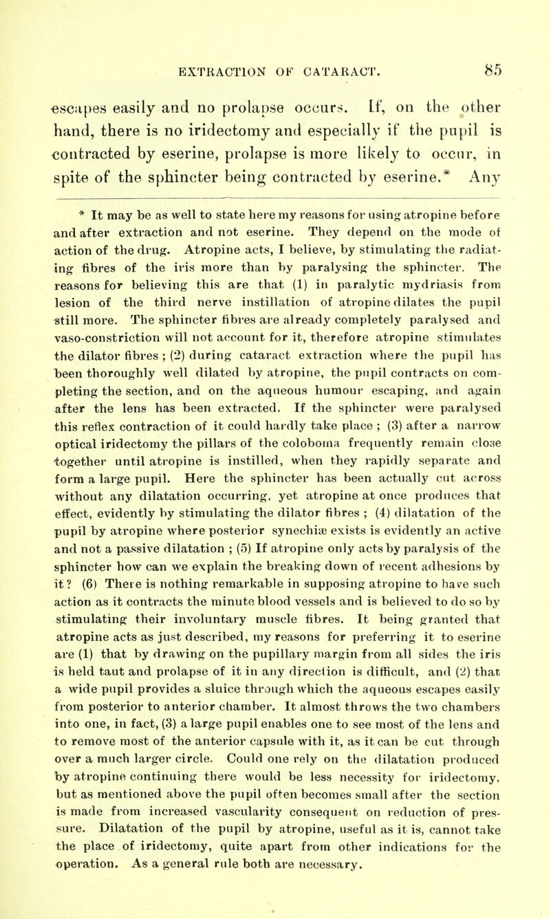■escapes easily and no prolapse occurs. If, on the other hand, there is no iridectomy and especially if the pupil is contracted by eserine, prolapse is more likely to occur, in spite of the sphincter being contracted by eserine.* Any * It may be as well to state here my reasons for using atropine before and after extraction and not eserine. They depend on the mode of action of the drug. Atropine acts, I believe, by stimulating tlie radiat- ing fibres of the iris more than by paralysing the sphincter. The reasons for believing this are that (1) in paralytic mydriasis from lesion of the third nerve instillation of atropine dilates the pupil still more. The sphincter fibres are already completely paralysed and vaso-constriction will not account for it, therefore atropine stimulates the dilator fibres ; (2) during cataract extraction where the pupil has been thoroughly well dilated by atropine, the pupil contracts on com- pleting the section, and on the aqueous humour escaping, and again after the lens has been extracted. If the sphincter were paralysed this reflex contraction of it could hardly take place ; (3) after a narrow optical iridectomy the pillars of the coloboma frequently remain cloae together until atropine is instilled, when they rapidly separate and form a large pupil. Here the sphincter has been actually cut across without any dilatation occurring, yet atropine at once produces that effect, evidently by stimulating the dilator fibres ; (4) dilatation of the pupil by atropine where posterior synechise exists is evidently an active and not a passive dilatation ; (5) If atropine only acts by paralysis of the sphincter how can we explain the breaking down of recent adhesions by it ? (6) There is nothing remarkable in supposing atropine to have such action as it contracts the minute blood vessels and is believed to do so by stimulating their involuntary muscle fibres. It being granted that atropine acts as just described, my reasons for preferring it to eserine are (1) that by drawing on the pupillary margin from all sides the iris is held taut and prolapse of it in any direction is difficult, and (2) that a wide pupil provides a sluice through which the aqueous escapes easily from posterior to anterior chamber. It almost throws the two chambers into one, in fact, (3) a large pupil enables one to see most of the lens and to remove most of the anterior capsule with it, as it can be cut through over a much larger circle. Could one rely on the dilatation produced by atropine continuing there would be less necessity for iridectomy, but as mentioned above the pupil often becomes small after the section is made from increased vascularity consequent on reduction of pres- sure. Dilatation of the pupil by atropine, useful as it is, cannot take the place of iridectomy, quite apart from other indications for the operation. As a general rule both are necessary.