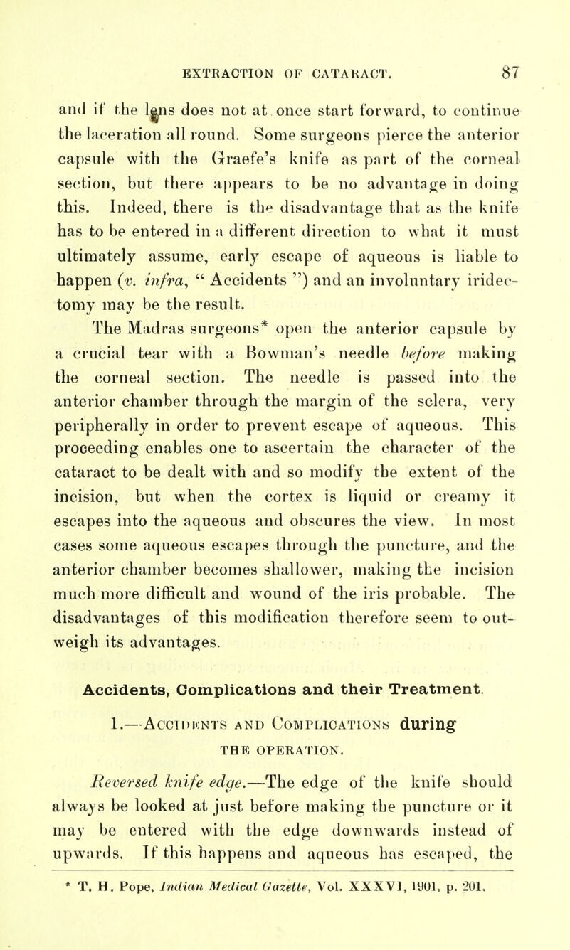 ami if the l^ns does not at once start forward, to cootinue the laceration all round. Some surgeons pierce the anterior capsule with the Graefe's knife as part of the corneal section, but there appears to be no advantage in doing this. Indeed, there is the disadvantage that as the knife has to be entered in a different direction to what it must ultimately assume, early escape of aqueous is liable to happen (v. infra,  Accidents ) and an involuntary iridec- tomy may be the result. The Madras surgeons* open the anterior capsule by a crucial tear with a Bowman's needle before making the corneal section. The needle is passed into the anterior chamber through the margin of the sclera, very peripherally in order to prevent escape of aqueous. This proceeding enables one to ascertain the character of the cataract to be dealt with and so modify the extent of the incision, but when the cortex is liquid or creamy it escapes into the aqueous and obscures the view. In most cases some aqueous escapes through the puncture, and the anterior chamber becomes shallower, making the incision much more difficult and w^ound of the iris probable. The- disadvantages of this modification therefore seem to out- weigh its advantages. Accidents, Complications and their Treatment. 1. ACCIDKNTS AND COMPLICATIONS durillg THE OPERATION. Reversed knife edge.—The edge of the knife should always be looked at just before making the puncture or it may be entered with the edge downwards instead of upwards. If this happens and aqueous has escaped, the * T. H. Pope, Indian Medical Gazette, Vol. XXXVl, 1901. p. 201.