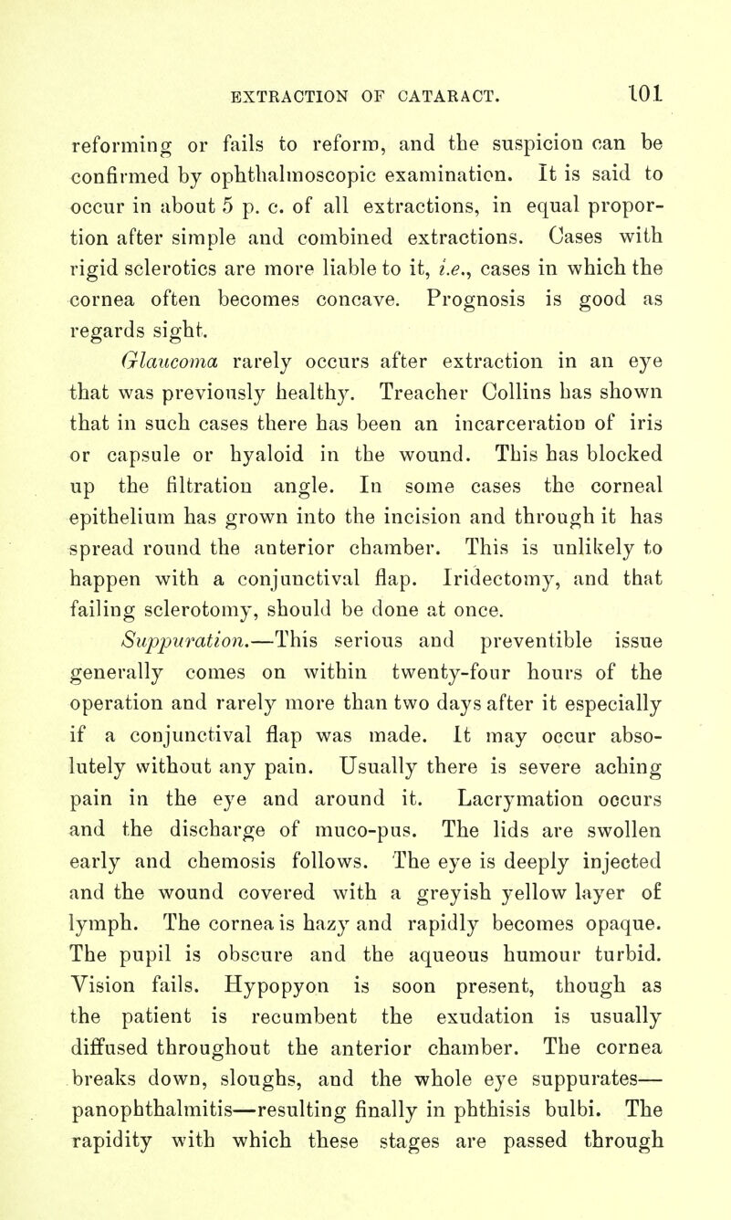 reforming or fails to reform, and the suspicion can be confirmed by ophthalmoscopic examination. It is said to occur in about 5 p. c. of all extractions, in equal propor- tion after simple and combined extractions. Cases with rigid sclerotics are more liable to it, i.e.^ cases in which the cornea often becomes concave. Prognosis is good as regards sight. Glaucoma rarely occurs after extraction in an eye that was previously healthy. Treacher Collins has shown that in such cases there has been an incarceration of iris or capsule or hyaloid in the wound. This has blocked up the filtration angle. In some cases the corneal epithelium has grown into the incision and through it has spread round the anterior chamber. This is unlikely to happen with a conjunctival flap. Iridectomy, and that failing sclerotomy, should be done at once. Suppuration.—This serious and preventible issue generally comes on within twenty-four hours of the operation and rarely more than two days after it especially if a conjunctival flap was made. It may occur abso- lutely without any pain. Usually there is severe aching pain in the eye and around it. Lacrymation occurs and the discharge of muco-pus. The lids are swollen early and chemosis follows. The eye is deeply injected and the wound covered with a greyish yellow layer of lymph. The cornea is hazy and rapidly becomes opaque. The pupil is obscure and the aqueous humour turbid. Vision fails. Hypopyon is soon present, though as the patient is recumbent the exudation is usually diffused throughout the anterior chamber. The cornea breaks down, sloughs, and the whole eye suppurates— panophthalmitis—resulting finally in phthisis bulbi. The rapidity with which these stages are passed through