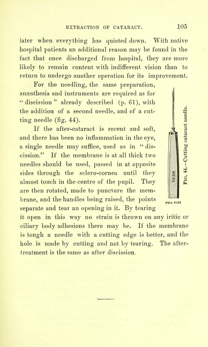 later when everything has qnieted down. With native hospital patients an additional reason may be found in the fact that once discharged from hospital, they are more likely to remain content with indifferent vision than to return to undergo another operation for its improvement. For the needling, the same preparation, ana3sthesia and instruments are required as for *' discission  already described (p. 61), with the addition of a second needle, and of a cut- ting needle (fig. 44). If the after-cataract is recent and soft, and there has been no inflammation in the eye, a single needle may suffice, used as in  dis- needles should be used, passed in at opposite sides through the sclero-cornea until they almost touch in the centre of the pupil. They are then rotated, made to puncture the mem- brane, and the handles being raised, the points separate and tear an opening in it. By tearing it open in this way no strain is thrown on any iritic or ciliary body adhesions there may be. If the membrane is tough a needle with a cutting edge is better, and the hole is made by cutting and not by tearing. The after- treatment is the same as after discission.