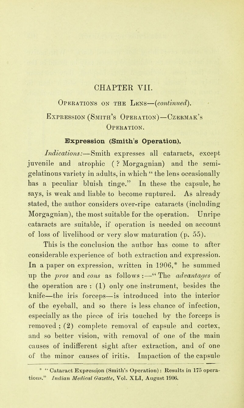 CHAPTER Vll. Operations on the Lens—{continued). Expression (Smith's Operation)—Czermak's Operation. Expression (Smith's Operation). Indications:—Smith expresses all cataracts, except juvenile and atrophic ( ? Morgagnian) and the semi- gelatinous variety in adults, in which  the lens occasionally has a peculiar bluish tinge. In these the capsule, he says, is weak and liable to become ruptured. As already stated, the author considers over-ripe cataracts (including Morgagnian), the most suitable for the operation. Unripe cataracts are suitable, if operation is needed on account of loss of livelihood or very slow maturation (p. 55). This is the conclusion the author has come to after considerable experience of both extraction and expression. In a paper on expression, written in 1906,* he summed up the pros and cons as follows :— The advantages of the operation are : (I) only one instrument, besides the knife—the iris forceps—is introduced into the interior of the eyeball, and so there is less chance of infection, especially as the piece of iris touched by the forceps is removed ; (2) complete removal of capsule and cortex, and so better vision, with removal of one of the main causes of indifferent sight after extraction, and of one of the minor causes of iritis. Impaction of the capsule *  Cataract Expression (Smith's Operation): Results in 175 opera- tions. Indian Medical Gazette, Vol. XLI, August 1906.