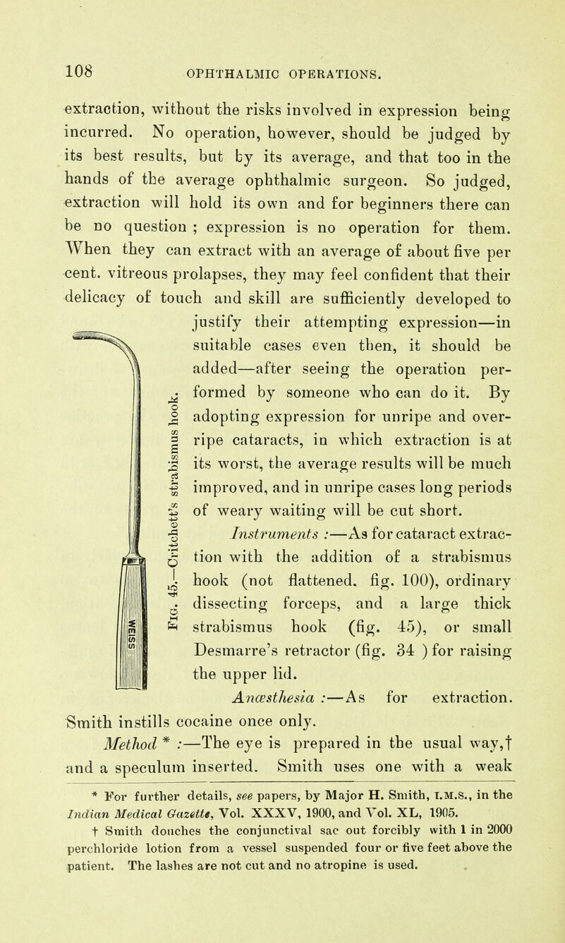 extraction, without the risks involved in expression being incurred. No operation, however, should be judged by its best results, but by its average, and that too in the hands of the average ophthalmic surgeon. So judged, extraction will hold its own and for beginners there can be no question ; expression is no operation for them. When they can extract with an average of about five per cent, vitreous prolapses, they may feel confident that their delicacy of touch and skill are sufficiently developed to justify their attempting expression—in suitable cases even then, it should be added—after seeing the operation per- ^ formed by someone who can do it. By ^ adopting expression for unripe and over- I ripe cataracts, in which extraction is at J its worst, the average results will be much -| improved, and in unripe cases long periods ^ of weary waiting will be cut short. Instruments :—As for cataract extrac- ts tion with the addition of a strabismus ^ hook (not flattened, fig. 100), ordinary ^ dissecting forceps, and a large thick ^ strabismus hook (fig. 45), or small Desmarre's retractor (fig. 34 ) for raising the upper lid. Ancesthesia :—As for extraction. Smith instills cocaine once only. Method * :—The eye is prepared in the usual way,t and a speculum inserted. Smith uses one with a weak * For further details, see papers, by Major H. Smith, t.m.s., in the Indian Medical Gazette, Vol. XXXV, 1900, and Vol. XL, 1905. t Smith douches the conjunctival sac out forcibly with 1 in 2000 perchloride lotion from a vessel suspended four or five feet above the patient. The lashes are not cut and no atropine is used.