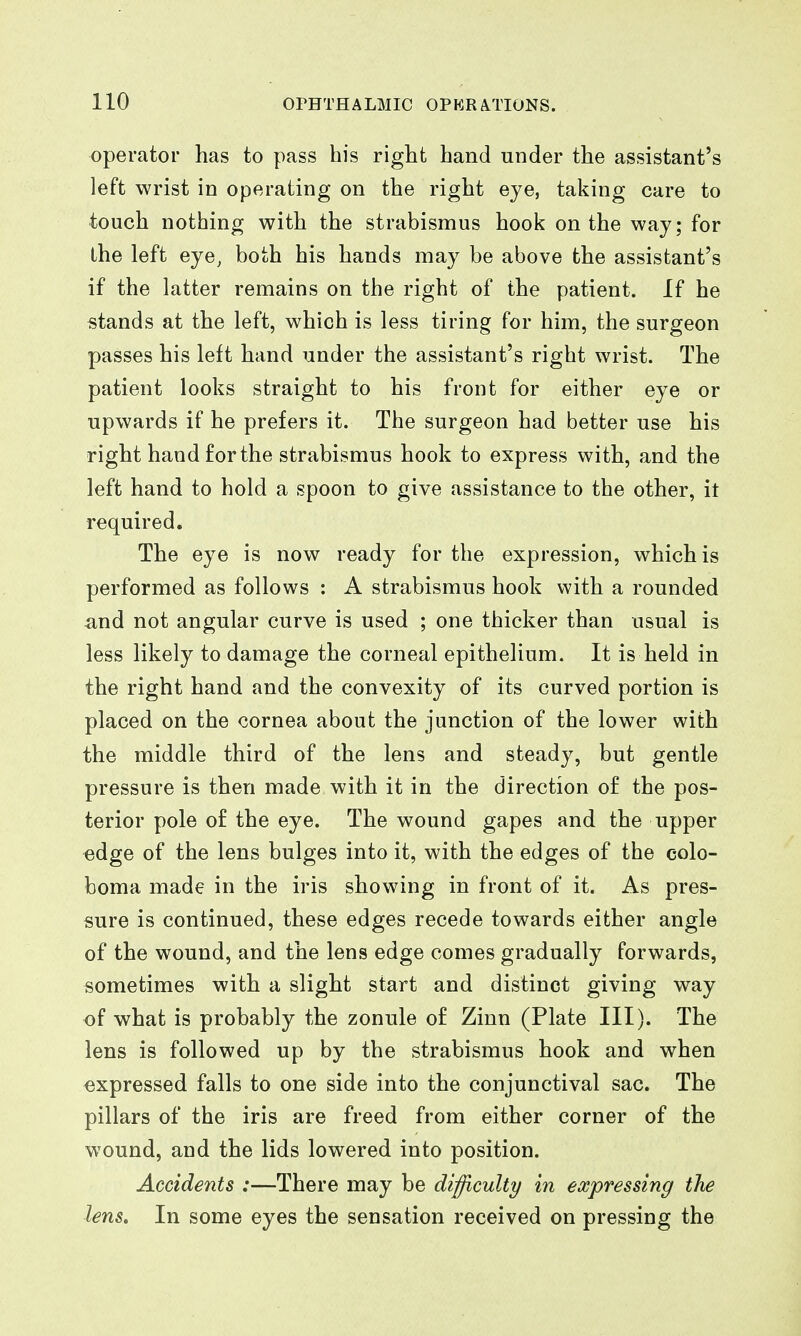 operator has to pass his right hand under the assistant's left wrist in operating on the right eye, taking care to touch nothing with the strabismus hook on the way; for the left eye, both his hands may be above the assistant's if the latter remains on the right of the patient. If he stands at the left, which is less tiring for him, the surgeon passes his left hand under the assistant's right wrist. The patient looks straight to his front for either eye or upwards if he prefers it. The surgeon had better use his right hand for the strabismus hook to express with, and the left hand to hold a spoon to give assistance to the other, it required. The eye is now ready for the expression, which is performed as follows : A strabismus hook with a rounded and not angular curve is used ; one thicker than usual is less likely to damage the corneal epithelium. It is held in the right hand and the convexity of its curved portion is placed on the cornea about the junction of the lower with the middle third of the lens and steady, but gentle pressure is then made with it in the direction of the pos- terior pole of the eye. The wound gapes and the upper edge of the lens bulges into it, with the edges of the colo- boma made in the iris showing in front of it. As pres- sure is continued, these edges recede towards either angle of the wound, and the lens edge comes gradually forwards, sometimes with a slight start and distinct giving way of what is probably the zonule of Zinn (Plate III). The lens is followed up by the strabismus hook and when expressed falls to one side into the conjunctival sac. The pillars of the iris are freed from either corner of the wound, and the lids lowered into position. Accidents :—There may be diifficulty in expressing the lens. In some eyes the sensation received on pressing the