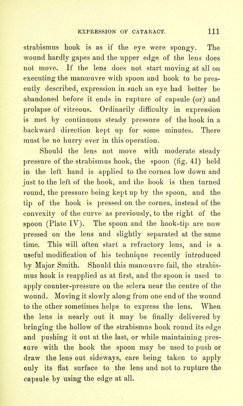 strabismus hook is as if the eye were spongy. The wound hardly gapes and the upper edge of the lens does not move. If the lens does not start moving at all on executing the manoeuvre with spoon and hook to be pres- ently described, expression in such an eye had better be abandoned before it ends in rupture of capsule (or) and prolapse of vitreous. Ordinarily difficulty in expression is met by continuous steady pressure of the hook in a backward direction kept up for some minutes. There must be no hurry ever in this operation. Should the lens not move with moderate steady pressure of the strabismus hook, the spoon (fig. 41) held in the left hand is applied to the cornea low down and just to the left of the hook, and the hook is then turned round, the pressure being kept up by the spoon, and the tip of the hook is pressed on the cornea, instead of the convexity of the curve as previously, to the right of the spoon (Plate IV). The spoon and the hook-tip are now pressed on the lens and slightly separated at the same time. This will often start a refractory lens, and is a useful modification of his technique recently introduced by Major Smith. Should this manoeuvre fail, the strabis- mus hook is reapplied as at first, and the spoon is used to apply counter-pressure on the sclera near the centre of the wound. Moving it slowly along from one end of the wound to the other sometimes helps to express the lens. When the lens is nearly out it may be finally delivered by bringing the hollow of the strabismus hook round its edge and pushing it out at the last, or while maintaining pres- sure with the hook the spoon may be used to push or draw the lens out sideways, care being taken to apply only its flat surface to the lens and not to rupture the capsule by using the edge at all.