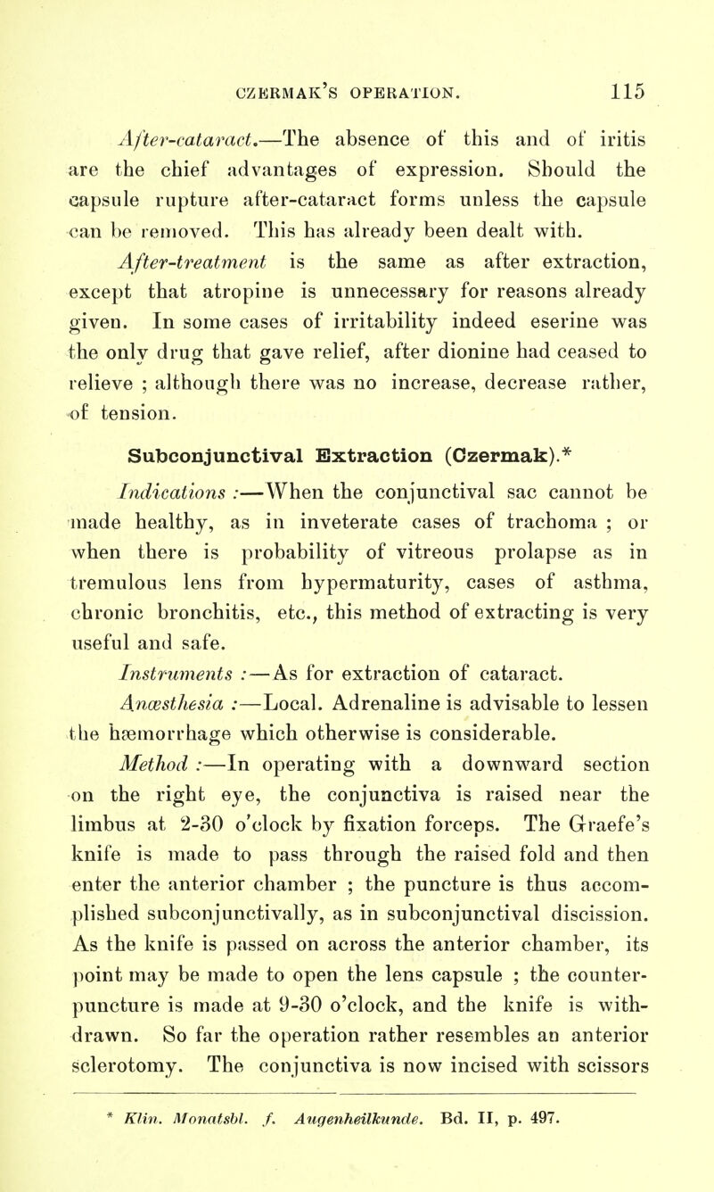 Afte7'-cataract.—The absence of this and of iritis are the chief advantages of expression. Should the capsule rupture after-cataract forms unless the capsule can be removed. This has already been dealt with. After-treatment is the same as after extraction, except that atropine is unnecessary for reasons already given. In some cases of irritability indeed eserine w^as the only drug that gave relief, after dionine had ceased to relieve ; although there was no increase, decrease rather, of tension. Subconjunctival Extraction (Ozermak).* Indications :—When the conjunctival sac cannot be made healthy, as in inveterate cases of trachoma ; or when there is probability of vitreous prolapse as in tremulous lens from hypermaturity, cases of asthma, chronic bronchitis, etc., this method of extracting is very useful and safe. Instruments :—As for extraction of cataract. Ancesthesia :—Local. Adrenaline is advisable to lessen the haemorrhage which otherwise is considerable. Method :—In operating with a downward section on the right eye, the conjunctiva is raised near the limbus at 2-30 o'clock by fixation forceps. The Graefe's knife is made to pass through the raised fold and then enter the anterior chamber ; the puncture is thus accom- plished subconjunctivally, as in subconjunctival discission. As the knife is passed on across the anterior chamber, its point may be made to open the lens capsule ; the counter- puncture is made at 9-30 o'clock, and the knife is with- drawn. So far the operation rather resembles an anterior sclerotomy. The conjunctiva is now incised with scissors * Klin. Monatshl. /. Augenheilkunde. Bd. II, p. 497.