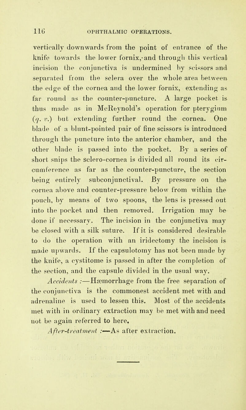 vertically downwards from the point of entrance of the knife towards the lower fornix,-and throu(>li this vertical incision the conjunctiva is undermined hy scissors jind separated from the sclera over the whole are;i between the edge of the cornea and the lower fornix, extending as far round as the counter-puncture. A large pocket is thus made as in McReynold's operation for pterygium {q. V.) but extending further round the cornea. One blade of a blunt-pointed pair of fine scissors is introduced through the puncture into the anterior chamber, and the other blade is passed into the pocket. By a series of short snips the sclero-cornea is divided all round its cir- cumference as far as the counter-puncture, the section being entirely subconjunctival. By pressure on the cornea above and counter-pressure below from within the pouch, by means of two spoons, the lens is pressed out into the pocket and then removed. Irrigation may be done if necessary. The incision in the conjunctiva may be closed with a silk suture. If it is considered desirable to do the operation with an iridectomy the incision is made upwards. If the capsulotomy has not been made by the knife, a cystitome is passed in after the completion of the section, and the capsule divided in the usual way. Accidents :—Haemorrhage from the free separation of the conjunctiva is the commonest accident met with and adrenaline is used to lessen this. Most of the accidents met with in ordinary extraction may be met with and need not be again referred to here. After-treatment ;•—As after extraction.
