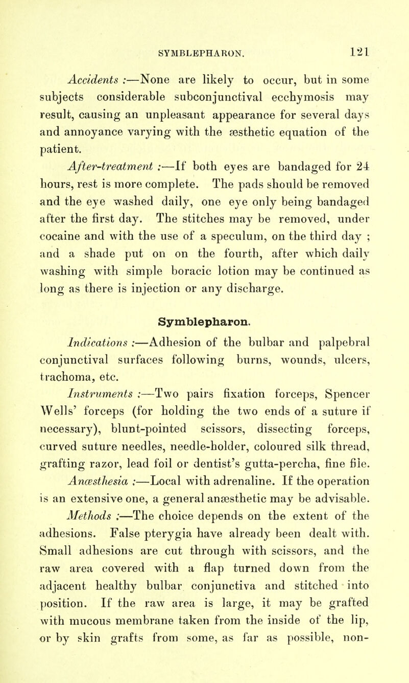 Accidents :—None are likely to occur, but in some subjects considerable subconjunctival ecchymosis may result, causing an unpleasant appearance for several days and annoyance varying with the aesthetic equation of the patient. After-treatment :—If both eyes are bandaged for 24 hours, rest is more complete. The pads should be removed and the eye washed daily, one eye only being bandaged after the first day. The stitches may be removed, under cocaine and with the use of a speculum, on the third day ; and a shade put on on the fourth, after which daily washing with simple boracic lotion may be continued as long as there is injection or any discharge. Symblepharon. Indications :—Adhesion of the bulbar and palpebral conjunctival surfaces following burns, wounds, ulcers, trachoma, etc. Instruments :—Two pairs fixation forceps, Spencer Wells' forceps (for holding the two ends of a suture if necessary), blunt-pointed scissors, dissecting forceps, curved suture needles, needle-holder, coloured silk thread, grafting razor, lead foil or dentist's gutta-percha, fine file. Ancestliesia :—Local with adrenaline. I£ the operation is an extensive one, a general ansesthetic may be advisable. Methods :—The choice depends on the extent of the adhesions. False pterygia have already been dealt with. Small adhesions are cut through with scissors, and the raw area covered with a flap turned down from the adjacent healthy bulbar conjunctiva and stitched into position. If the raw area is large, it may be grafted with mucous membrane taken from the inside of the lip, or by skin grafts from some, as far as possible, non-