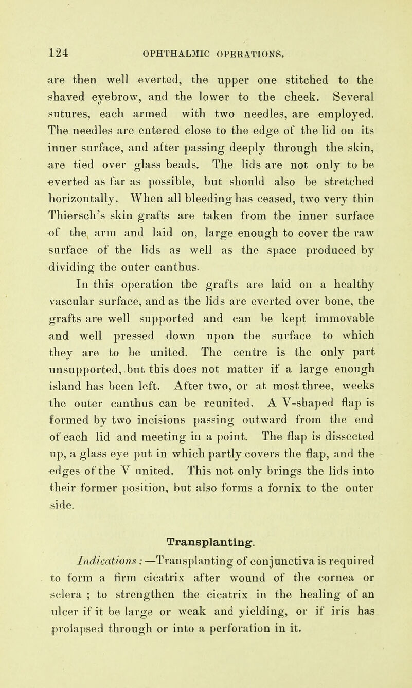 ^re then well everted, the upper one stitched to the «haved eyebrow, and the lower to the cheek. Several sutures, each armed with two needles, are employed. The needles are entered close to the edge of the lid on its inner surface, and after passing deeply through the skin, are tied over glass beads. The lids are not only to be -everted as far as possible, but should also be stretched horizontally. When all bleeding has ceased, two very thin Thiersch's skin grafts are taken from the inner surface of the arm and laid on, large enough to cover the raw surface of the lids as well as the space produced by -dividing the outer canthus. In this operation the grafts are laid on a healthy vascular surface, and as the lids are everted over bone, the grafts are well supported and can be kept immovable and well pressed down upon the surface to which they are to be united. The centre is the only part unsupported, but this does not matter if a large enough island has been left. After two, or at most three, weeks the outer canthus can be reunited. A V-shaped flap is formed by two incisions passing outward from the end of each lid and meeting in a point. The flap is dissected up, a glass eye put in which partly covers the flap, and the ^dges of the united. This not only brings the lids into their former position, but also forms a fornix to the outer side. Transplanting. Indications :—Transplanting of conjunctiva is required to form a firm cicatrix after wound of the cornea or sclera ; to strengthen the cicatrix in the healing of an ulcer if it be large or weak and yielding, or if iris has prolapsed through or into a perforation in it.