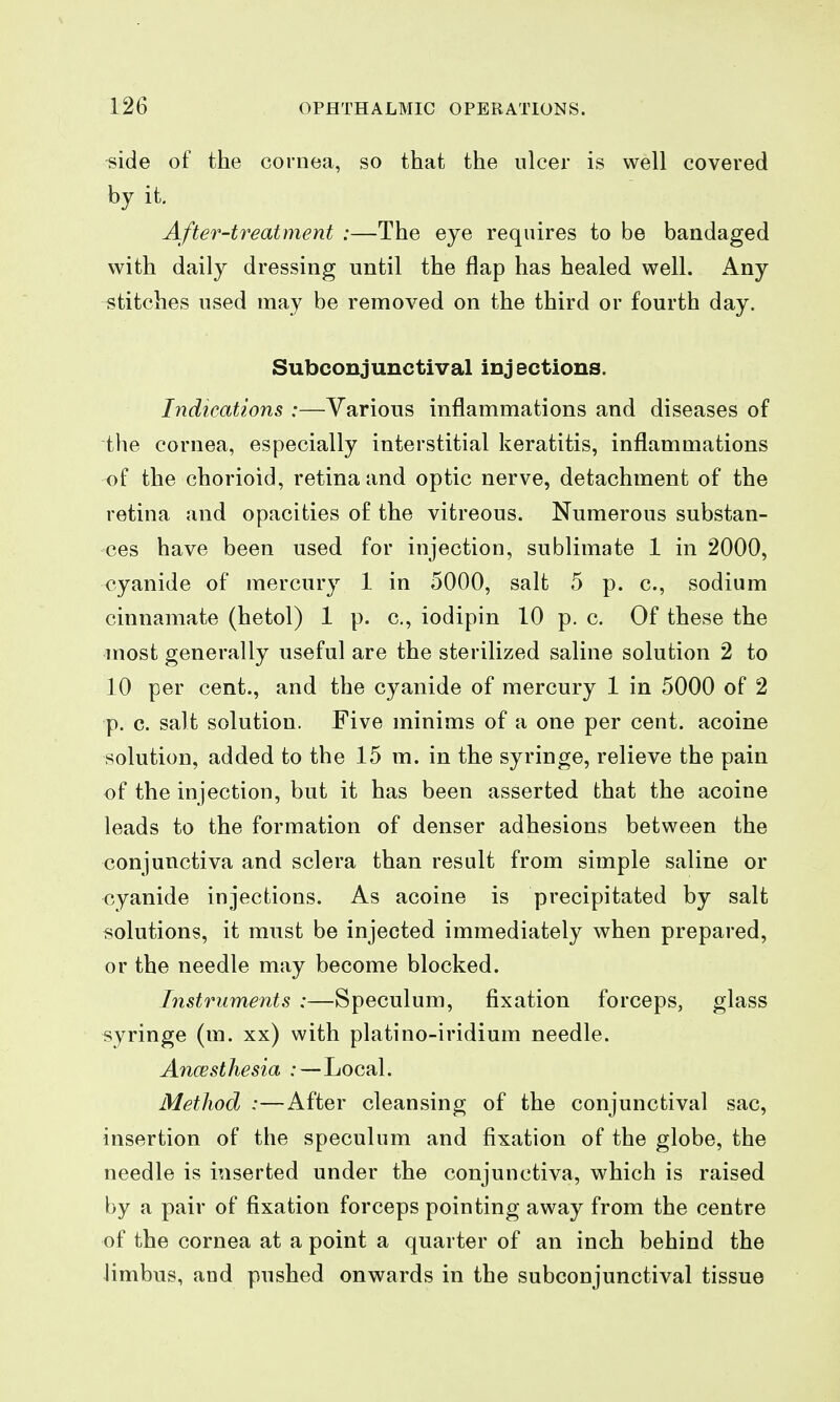 side of the cornea, so that the ulcer is well covered by it. After-treatment :—The eye requires to be bandaged with daily dressing until the flap has healed well. Any stitches used may be removed on the third or fourth day. Subconjunctival injections. Indications :—Various inflammations and diseases of the cornea, especially interstitial keratitis, inflammations of the chorioid, retina and optic nerve, detachment of the retina and opacities o£ the vitreous. Numerous substan- ces have been used for injection, sublimate 1 in 2000, cyanide of mercury 1 in 5000, salt 5 p. c, sodium cinnamate (hetol) 1 p. c, iodipin 10 p. c. Of these the most generally useful are the sterilized saline solution 2 to 10 per cent., and the cyanide of mercury 1 in 5000 of 2 p. c. salt solution. Five minims of a one per cent, acoine solution, added to the 15 m. in the syringe, relieve the pain of the injection, but it has been asserted that the acoine leads to the formation of denser adhesions between the conjunctiva and sclera than result from simple saline or cyanide injections. As acoine is precipitated by salt solutions, it must be injected immediately when prepared, or the needle may become blocked. Instruments :—Speculum, fixation forceps, glass syringe (m. xx) with platino-iridium needle. Ancesthesia :—Local. Method :—After cleansing of the conjunctival sac, insertion of the speculum and fixation of the globe, the needle is inserted under the conjunctiva, which is raised by a pair of fixation forceps pointing away from the centre of the cornea at a point a quarter of an inch behind the Jimbus, and pushed onwards in the subconjunctival tissue