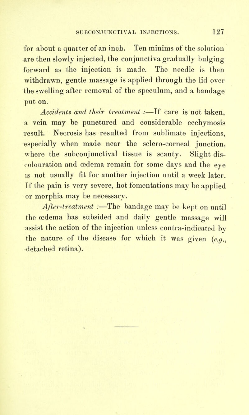 for about a quarter of an inch. Ten minims of the solution are then slowly injected, the conjunctiva gradually bulging forward as the injection is made. The needle is then withdrawn, gentle massage is applied through the lid over the swelling after removal of the speculum, and a bandage put on. Accidents and their treatment :—If care is not taken, a vein may be punctured and considerable ecchymosis result. Necrosis has resulted from sublimate injections, especially when made near the sclero-corneal junction, where the subconjunctival tissue is scanty. Slight dis- colouration and oedema remain for some days and the eye IS not usually fit for another injection until a week later. If the pain is very severe, hot fomentations may be applied or morphia may be necessary. After-treatment :—The bandage may be kept on until the oedema has subsided and daily gentle massage will assist the action of the injection unless contra-indicated by the nature of the disease for which it was given {e.g.^ detached retina).