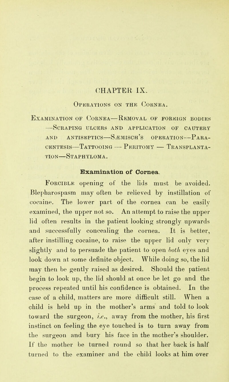 CHAPTER IX. Operations on the Cornea. Examination of Cornea—Removal of foreign bodies —Scraping ulcers and application of cautery AND antiseptics—SiEMISCs's OPERATION—PARA- CENTESIS—Tattooing — Peritomy — Transplanta- tion—Staphyloma. Examination of Cornea. Forcible opening of the lids must be avoided. Blepharospasm may often be relieved by instillation of cocaine. The lower part of the cornea can be easilv examined, the upper not so. An attempt to raise the upper lid often results in the patient looking strongly upwards and successfully concealing the cornea. It is better, after instilling cocaine, to raise the upper lid only very slightly and to persuade the patient to open both eyes and look down at some definite object. While doing so, the lid may then be gently raised as desired. Should the patient begin to look up, the lid should at once be let go and the process repeated until his confidence is obtained. In the case of a child, matters are more difficult still. When a child is held up in the mother's arms and told to look toward the surgeon, away from the mother, his first instinct on feeling the eye touched is to turn away from the surgeon and bury his face in the mother's shoulder. If the mother be turned round so that her back is half turned to the examiner and the child looks at him over