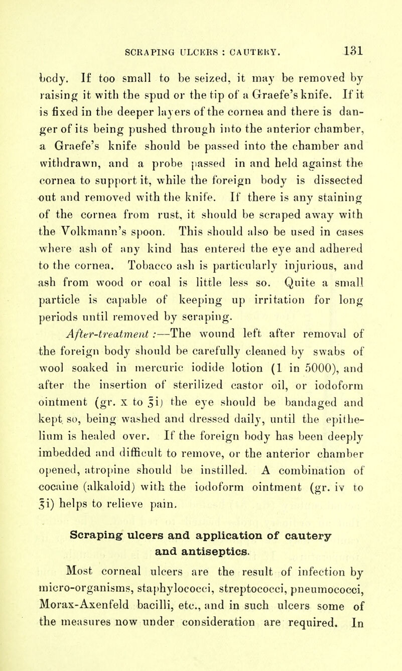 body. I£ too small to be seized, it may be removed by raising it with the spud or the tip of a Graefe's knife. If it is fixed in the deeper layers of the cornea and there is dan- ger of its being pushed through into the anterior chamber, a Graefe's knife should be passed into the chamber and withdrawn, and a probe jiassed in and held against the cornea to support it, while the foreign body is dissected out and removed with the knife. If there is any staining of the cornea from rust, it should be scraped away with the Volkmann's spoon. This should also be used in cases where ash of any kind has entered the eye and adhered to the cornea. Tobacco ash is particularly injurious, and ash from wood or coal is little less so. Quite a small particle is capable of keeping up irritation for long periods until removed by scraping. After-treatment :—The wound left after removal of the foreign body should be carefully cleaned by swabs of wool soaked in mercuric iodide lotion (1 in 5000), and after the insertion of sterilized castor oil, or iodoform ointment (gr. x to 5ij the eye should be bandaged and kept so, being washed and dressed daily, until the epithe- lium is healed over. If the foreign body has been deeply imbedded and difficult to remove, or the anterior chamber opened, atro{)ine should be instilled. A combination of €Ocaine (alkaloid) with the iodoform ointment (gr. iv to 5i) helps to relieve pain. Scraping ulcers and application of cautery and antiseptics. Most corneal ulcers are the result of infection by micro-organisms, staphylococci, streptococci, pneumococci, Morax-Axenfeld bacilli, etc., and in such ulcers some of the measures now under consideration are required. In