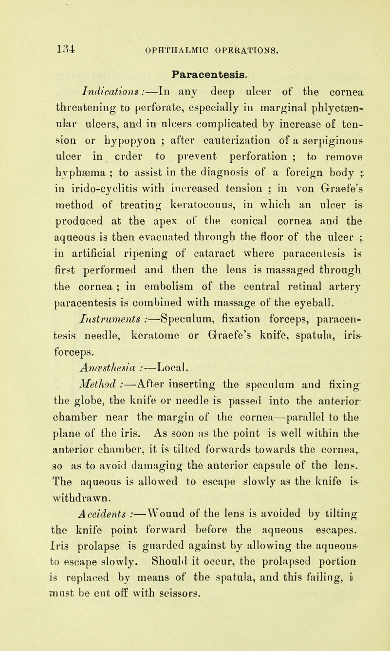 lU Paracentesis. Indications:—In any deep ulcer of tbe cornea threatening to perforate, especially in marginal phlyctsen- ular ulcers, and in nlcers complicated by increase of ten- sion or hypopyon ; after cauterization of a serpiginous ulcer in order to prevent perforation ; to remove hyphsema ; to assist in the diagnosis of a foreign body ;. in irido-cyclitis with increased tension ; in von Graefe's method of treating keratocouus, in which an ulcer is produced at the apex of the conical cornea and the aqueous is then evacuated through the floor of the ulcer ;. in artificial ripening of cataract where paracentesis is first performed and then the lens is massaged through the cornea ; in embolism of the central retinal artery paracentesis is combined with massage of the eyeball. Instruments :—Speculum, fixation forceps, paracen- tesis needle, keratome or Graefe's knife, spatula, iris- forceps. Ancesthesia :—Local. Method :—After inserting the speculum and fixing the globe, the knife or needle is passed into the anterior chamber near the margin of the cornea—parallel to the plane of the iris. As soon as the point is well within the- anterior chamber, it is tilted forwards towards the cornea,, so as to avoid damaging the anterior capsule of the lens. The aqueous is allowed to escape slowly as the knife is- withdrawn. Accidents :—Wound of the lens is avoided by tilting the knife point forward before the aqueous escapes. Iris prolapse is guarded against by allowing the aqueous- to escape slowly. Should it occur, the prolapsed portion is replaced by means of the spatula, and this failing, i must be cut off with scissors.
