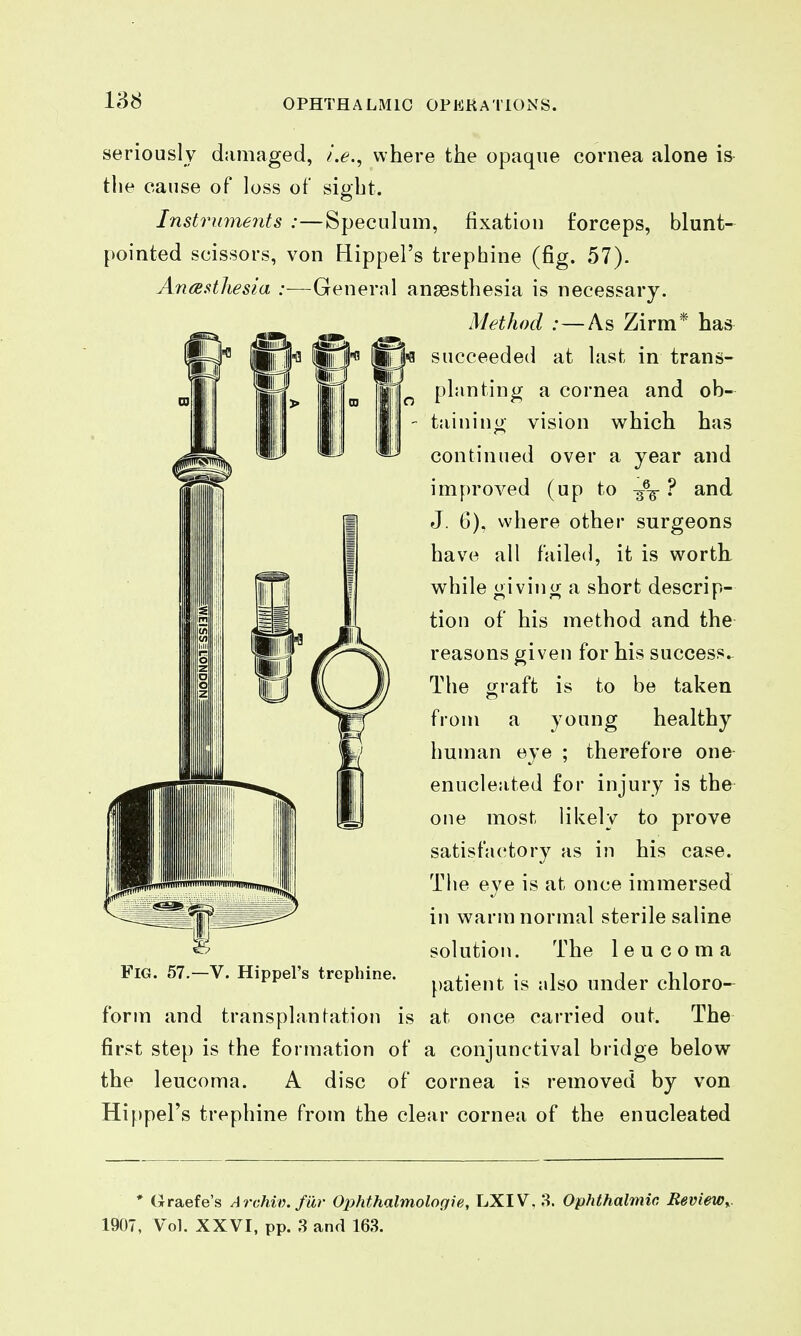 seriously damaged, i.e., where the opaque cornea alone is- the cause of loss of sight. Instruments :—Speculum, fixation forceps, blunt- pointed scissors, von Hippel's trephine (fig. 57). Anesthesia :—General anaesthesia is necessary. Method :—As Zirm* has succeeded at last in trans- planting a cornea and ob- taining vision which has continued over a year and improved (up to ? and J. 6). where other surgeons have all failed, it is worth while giving a short descrip- tion of his method and the reasons given for his success.- The graft is to be taken from a young healthy human eye ; therefore one- enucleated for injury is the one most likely to prove satisfactory as in his case. The eye is at once immersed in warm normal sterile saline solution. The leu coma patient is also under chloro- form and transplanfation is at once carried out. The first step is the formation of a conjunctival bridge below the leucoma. A disc of cornea is removed by von Hippel's trephine from the clear cornea of the enucleated Fig. 57.—V. Hippel's trephine. * (iraefe's Archiv. far Oiihthalmologie, LXIV, 8. Ophthalmic Review,.. 1907, Vol. XXVI, pp. 3 and 163.