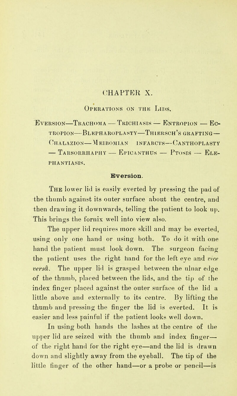 CHAPTER X. Operations on thk Lids, EvERSiON—Trachoma — Trichiasis — Entropion — Ec- tropion—Blkpharoplasty—Thiersch's grafting— Chalazion— Meibomian infarcts—Canthoplasty — Tarsorrhaphy — Epicanthus — Ptosis — Ele- phantiasis. Bversion. The lower lid is easily everted by pressing the pad o£ the thumb against its outer surface about the centre, and then drawing it downwards, telling the patient to look up. This brings the fornix well into view also. The upper lid requires more skill and may be everted, using only one hand or using both. To do it with one hand the patient must look down. The surgeon facing the patient uses the right hand for the left eye and vice versa. The upper lid is grasped between the ulnar edge of the thumb, placed between the lids, and the tip of the index finger placed against the outer surface of the lid a little above and externally to its centre. By lifting the thumb and pressing the finger the lid is everted. It is easier and less painful if the patient looks well down. In using both hands the lashes at the centre of the upper lid are seized with the thumb and index finger— of the right hand for the right eye—and the lid is drawn down and slightly away from the eyeball. The tip of the little finger of the other hand—or a probe or pencil—is
