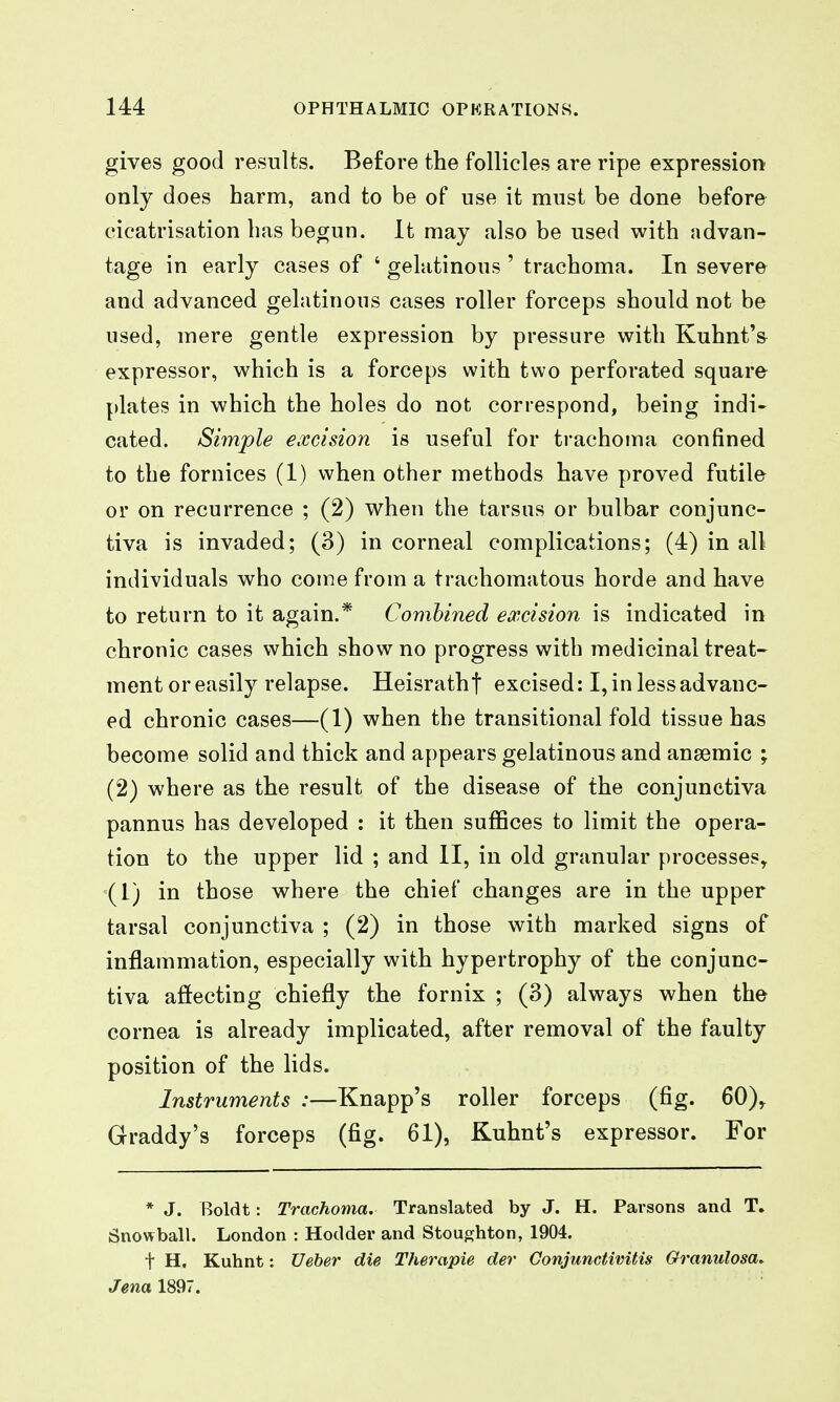 gives good results. Before the follicles are ripe expression only does harm, and to be of use it must be done before cicatrisation 1ms begun. It may also be used with advan- tage in early cases of ' gelatinous ' trachoma. In severe and advanced gelatinous cases roller forceps should not be used, mere gentle expression by pressure with Kuhnt's expressor, which is a forceps with two perforated square plates in which the holes do not correspond, being indi- cated. Simple excision is useful for trachoma confined to the fornices (1) when other methods have proved futile or on recurrence ; (2) when the tarsus or bulbar conjunc- tiva is invaded; (3) in corneal complications; (4) in all individuals who come from a trachomatous horde and have to return to it again.* Combined excision is indicated in chronic cases which show no progress with medicinal treat- ment or easily relapse. Heisrathf excised: I, in less advanc- ed chronic cases—(1) when the transitional fold tissue has become solid and thick and appears gelatinous and anaemic ; (2) where as the result of the disease of the conjunctiva pannus has developed : it then suffices to limit the opera- tion to the upper lid ; and II, in old granular processes, =(1) in those where the chief changes are in the upper tarsal conjunctiva ; (2) in those with marked signs of inflammation, especially with hypertrophy of the conjunc- tiva aftecting chiefly the fornix ; (3) always when the cornea is already implicated, after removal of the faulty position of the lids. Instruments :—Knapp's roller forceps (fig. 60), Graddy's forceps (fig. 61), Kuhnt's expressor. For * J. Boldt: Trachoma. Translated by J. H. Parsons and T. Snowball. London : Hodder and Stoughton, 1904. t H. Kuhnt: Ueher die Therapie der Conjunctivitis Granulosa^ Jena 1897.