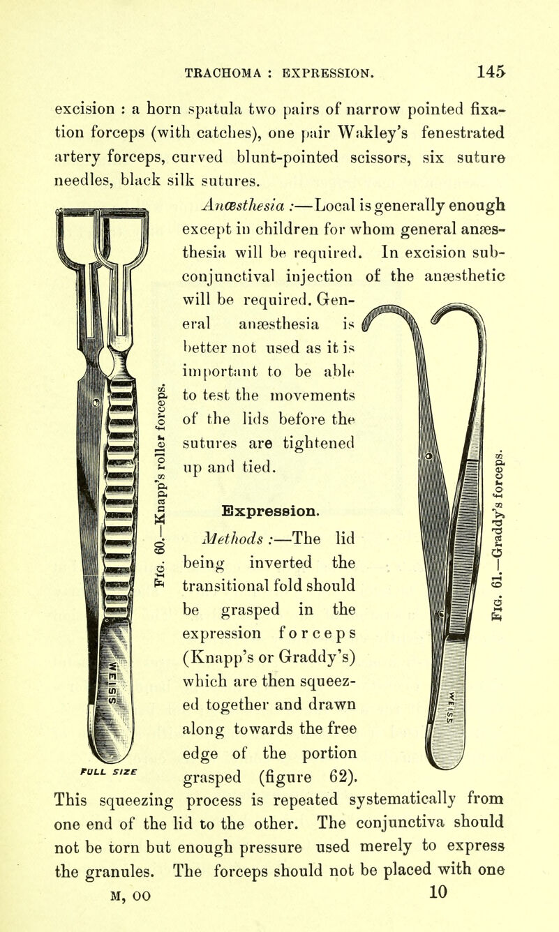 excision : a horn spatula two pairs of narrow pointed fixa- tion forceps (with catches), one f)air Wakley's fenestrated artery forceps, curved blunt-pointed scissors, six suture needles, black silk sutures. AiiCBsthesia :—Local is generally enough except in children for whom general anaes- thesia will be required. In excision sub- conjunctival injection of the ansesthetic will be required. Gen- eral anaesthesia is better not used as it is important to be able - to test the movements of the lids before the sutures are tightened up and tied. rOLL SIZE Expression. Methods .-—The lid being inverted the transitional fold should be grasped in the expression forceps (Knapp's or Graddy's) which are then squeez- ed together and drawn along towards the free edge of the portion grasped (figure 62). process is repeated systematically from The conjunctiva should This squeezing one end of the lid to the other not be torn but enough pressure used merely to express the granules. The forceps should not be placed with one 10