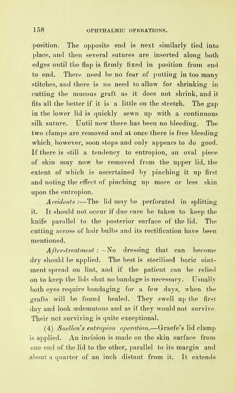 •position. The opposite end is next similarly tied into ])lace, and then several sutures are inserted along both ^dges until the flap is firmly fixed in position from end to end. There need be no fear of putting in too many stitches, and there is no need to allow for shrinking in cutting the mucous graft as it does not shrink, and it fits all the better if it is a little on the stretch. The gap in the lower lid is quickly sewn up with a continuous silk suture. Until now there has been no bleeding. The two clamps are removed and at once there is free bleeding which, however, soon stops and only appears to do good. If there is still a tendency to entropion, an oval piece of skin may now be removed from the upper lid, the extent of which is ascertained by pinching it up first and noting the effect of pinching up more or less skin upon the entropion. Accidents :—The lid may be perforated in splitting it. It should not occur if due care be taken to keep the knife parallel to the posterior surface of the lid. The cutting across of hair bulbs and its rectification have been mentioned. After-treatment :—1^0 dressing that can become dry should be applied. The best is sterilised boric oint- ment spread on lint, and if the patient can be relied on to keep the lids shut no bandage is necessary. Usually both eyes require bandaging for a few days, when the grafts will be found healed. They swell up the first day and look oedematous and as if they would not survive. Their not surviving is quite exceptional. (4) Snellen's entropion operation.—Graefe's lid clamp is applied. An incision is made on the skin surface from one end of the lid to the other, parallel to its margin and about a quarter of an inch distant from it. It extends
